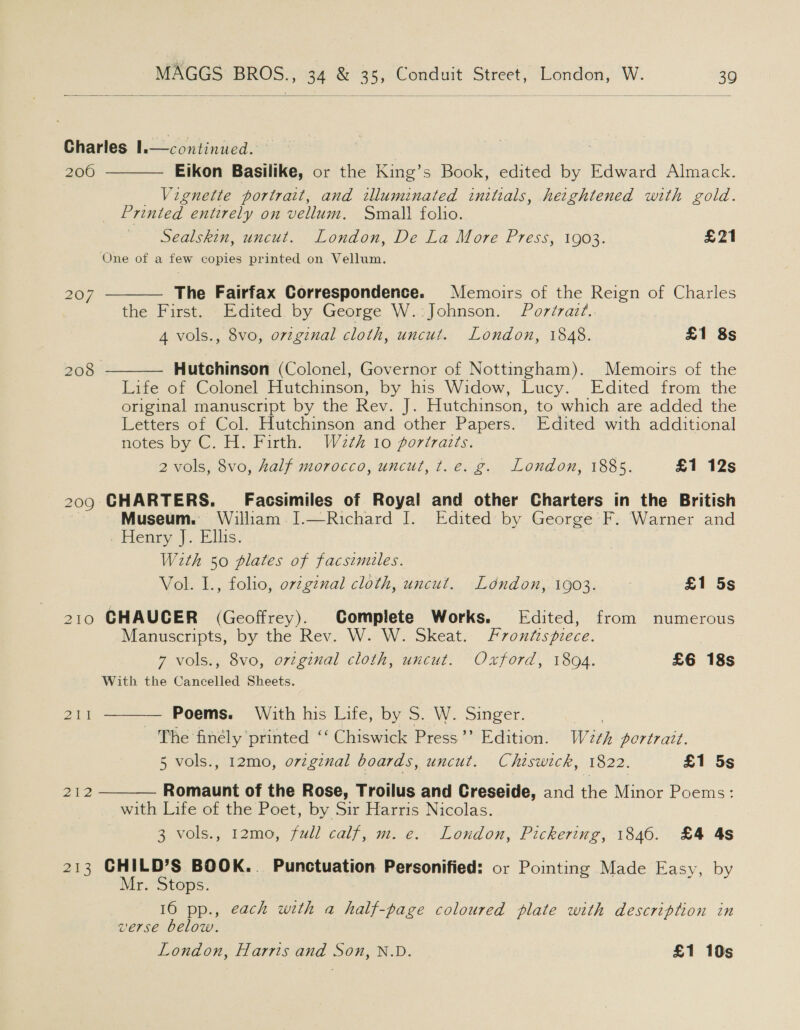   continued. | | | Eikon Basilike, or the King’s Book, edited by Edward Almack. _ Vignette portrait, and illuminated initials, heightened with gold. Printed entirely on vellum. Small folio. Sealskin, uncut. London, De La More Press, 1903. £21 One of a few copies printed on Vellum. Charles I. 200     207 The Fairfax Correspondence. Memoirs of the Reign of Charles the First. ~ Edited. by George W.:Johnson. Pordrazt.. 4 vols., 8vo, orzginal cloth, uncut. London, 1848. £1 8s 208 Hutchinson (Colonel, Governor of Nottingham). Memoirs of the Life of Colonel Hutchinson, by his Widow, Lucy. Edited from the original manuscript by the Rev. J. Hutchinson, to which are added the Letters of Col. Hutchinson and other Papers. Edited with additional notes by C. H. Firth. W2¢h 10 poriraizts. 2 vols, 8vo, half morocco, uncut, t.e. g. London, 1885. £1 12s 209 CHARTERS. Facsimiles of Royal and other Charters in the British | Museum. William ].—Richard I. Edited by George F. Warner and . Henry J. Ellis. W2th 50 plates of facsimiles. Vol. I., folio, o7v¢gznal cloth, uncut. London, 1903. £1 5s 210 GHAUCER (Geoffrey). Complete Works. Edited, from numerous Manuscripts, by the Rev. W. W. Skeat. Frontispiece. | 7 vols., 8vo, orzginal cloth, uncut. Oxford, 1894. £6 18s With the Cancelled Sheets.  21k — Poems. With his Life, by S. W. Singer. 3 The finely printed ‘‘ Chiswick Press’’ Edition. We¢h portrait. 5 vols., 12mo, orginal boards, uncut. Chiswick, 1822. £1 5s 2¥2 Romaunt of the Rose, Troilus and Creseide, and the Minor Poems:  with Life of the Poet, by Sir Harris Nicolas. 3 vols., 12mo, full calf, m. e. London, Pickering, 1840. £4 4s 213 CHILD’S BOOK. Punctuation Personified: or Pointing Made Easy, by Mr. Stops. 16 pp., each with a half-page coloured plate with description in verse below. London, Harris and Son, N.D. £1 10s