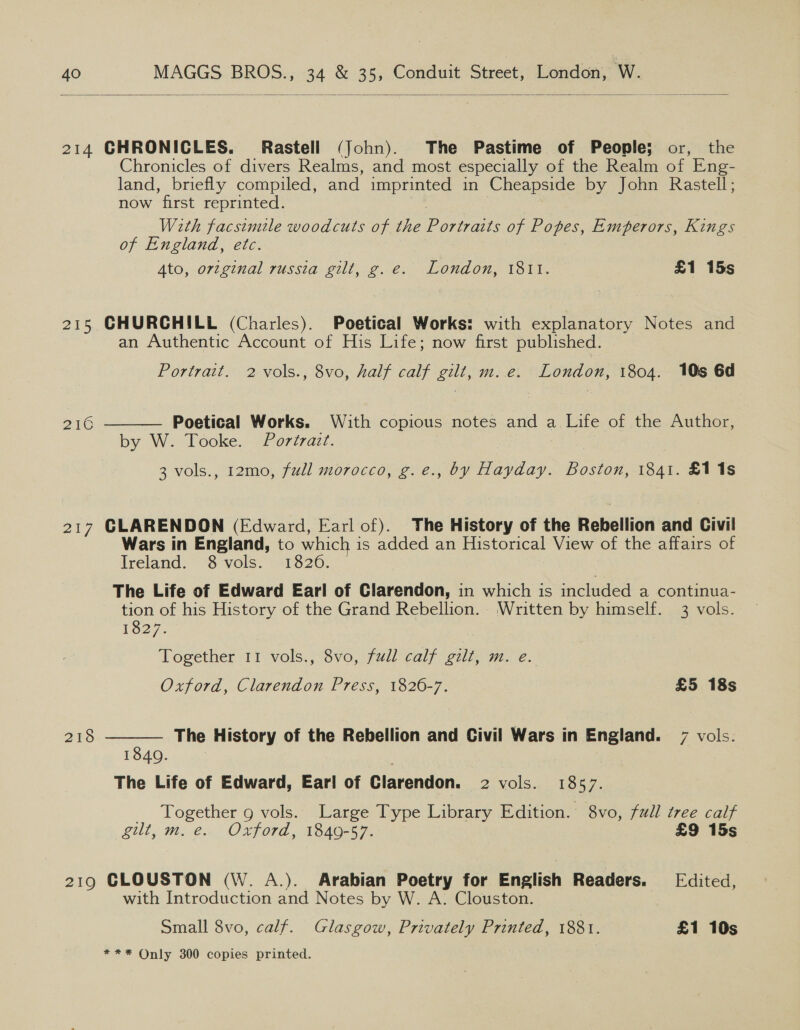  214 GHRONICLES. Rastell (John). The Pastime of People; or, the Chronicles of divers Realms, and most especially of the Realm of Eng- land, briefly compiled, and imprinted in Cheapside by John Rastell; now first reprinted. | With facsimile woodcuts of the Portraits of Popes, Emperors, Kings of England, etc. 4to, orzginal russia gilt, g.e. London, 1811. £1 15s 215 CHURCHILL (Charles). Poetical Works: with explanatory Notes and an Authentic Account of His Life; now first published. Portrait. 2 -vols., 8vo, half calf gilt, m. e. London, 1804. 10s 6d Poetical Works. With copious notes and a Life of the Author, by W. Tooke. Portrait. 3 vols., 12mo, full morocco, g.e., by Hayday. Boston, 1841. £118 DIC  217 CLARENDON (Edward, Earl of). The History of the Rebellion and Civil Wars in England, to which is added an Historical View of the affairs of Ireland.” $ vols. 1820. The Life of Edward Earl of Clarendon, in which is included a continua- tion of his History of the Grand Rebellion. Written by himself. 3 vols. 1827. Together 11 vols., 8vo, full calf gilt, m. e. Oxford, Clarendon Press, 1826-7. £5 18s 218  The History of the Rebellion and Civil Wars in England. 7 vols. 1840. 3 The Life of Edward, Earl of Clarendon. 2 vols. 1857. _ Together g vols. Large Type Library Edition. 8vo, full tree calf gilt, m. e.. Oxford, 1849-57. £9 15s 219 CLOUSTON (W. A.). Arabian Poetry for English Readers. Edited, with Introduction and Notes by W. A. Clouston. Small 8vo, calf. Glasgow, Privately Printed, 1881. £1 10s *** Only 300 copies printed.