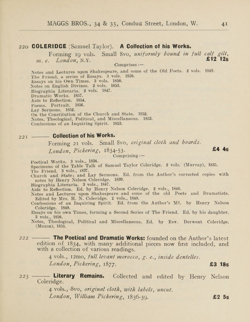   222 223 Forming 19 vols. Small 8vo, uneformly bound in full calf gilt, Wi @. LOnLON, NN. £12 12s Comprises :— Notes and Lectures upon Shakespeare, and some of the Old Poets.- 2 vols. 1849. ‘he Friend, a series of Essays. 3 vols. 1850. Kssays on his Own Times. 3 vols. 1850. Notes on English Divines. 2 vols. 1853. Biographia Literaria. 2 vols. 1847. Dramatic Works. 1857. Aids to Reflection. 1854. Poems. Portrait. 1856. Lay Sermons. 1852. On the Constitution of the Church and State. 1852. Notes, Theologieal, Political, and Miscellaneous. 1853. Confessions of an Inquiring Spirit. 1853. Collection of his Works. Forming 21 vols. Small 8vo, ovtginal cloth and boards. London, Pickering, 1834-53. £4 4s Comprising :— Poetical Works. 3 vols., 1834. Specimens of the Table Talk of Samuel Taylor Coleridge. 2 vols. (Murray), 1835. The Friend. 3 vols., 1837. Church and State; and Lay Sermons. Ed. from the Author’s corrected copies with notes by Henry Nelson Coleridge. 1839, Biographia Literaria. 3 vols., 1847. Aids to Reflection. Ed. by Henry Nelson Coleridge. 2 vols., 1848. Notes and Lectures upon Shakespeare and some of the old Poets and Dramatists. Edited by Mrs. H. N. Coleridge. 2 vols., 1849. Confessions of an Inquiring Spirit. Ed. from the Author’s MS. by Henry Nelson Coleridge. 1849. eee on a own Times, forming a Second Series of The Friend. Ed. by his daughter. vols., 1850. Notes, Theological, Political and Miscellaneous. Ed. by Rev. Derwent Coleridge. (Moxon), 1853. 7 — The Poetical and Dramatic Works: founded on the Author’s latest edition of 1834, with many additional pieces now first included, and with a collection of various readings. } 4 vols., 12mo, full levant morocco, g. e., inside dentelles. London, Pickering, 1877. £3 18s Literary Remains. Collected and edited by Henry Nelson Coleridge. 4 vols., 8vo, orginal cloth, with labels, uncut. London, William Pickering, 1836-39. £2 5s