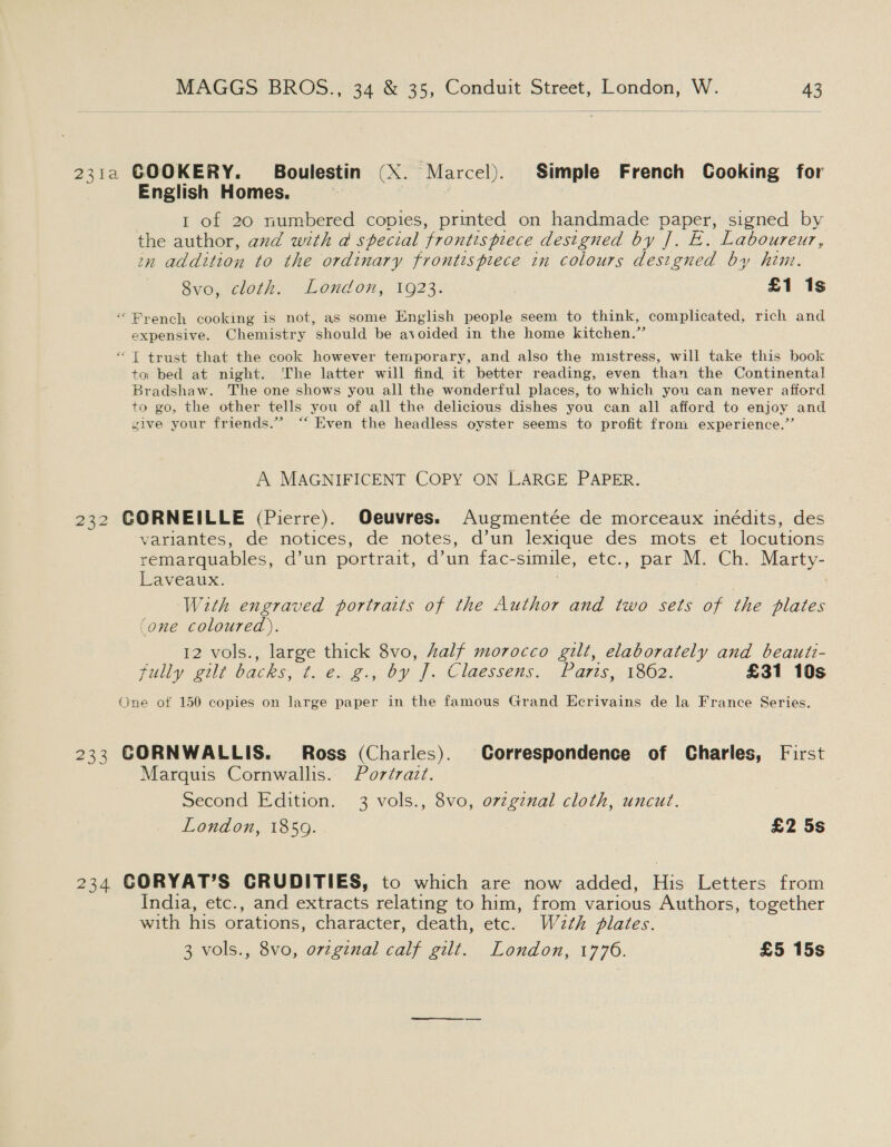 231a COOKERY. Boulestin (X. Marcel). Simple French Gooking for English Homes. 3 1 of 20 numbered copies, printed on handmade paper, signed by the author, and with a special frontispiece designed by ]. E. Laboureur, zn addition to the ordinary frontispiece in colours designed by him. Svo, cloth. London, 1923: £1 1s “ Prench cooking is not, as some English people seem to think, complicated, rich and expensive. Chemistry should be avoided in the home kitchen.” *“T trust that the cook however temporary, and also the mistress, will take this book to bed at night. ‘The latter will find it better reading, even than the Continental Bradshaw. The one shows you all the wonderful places, to which you can never afiord to go, the other tells you of all the delicious dishes you can all afford to enjoy and sive your friends.” ‘“‘ Even the headless oyster seems to profit from experience.”’ A MAGNIFICENT COPY ON LARGE PAPER. 232 CORNEILLE (Pierre). Oeuvres. Augmentée de morceaux inédits, des variantes, de notices, de notes, d’un lexique des mots et locutions remarquables, d’un portrait, d’un fac-simile, etc., par M. Ch. Marty- Laveaux. With engraved portraits of the Author and two sets of the plates ‘one coloured). 12 vols., large thick 8vo, half morocco gilt, elaborately and beauti- fully gilt backs, tie. 2., by ff, Claessens... farts, 1802: £31 10s One of 150 copies on large paper in the famous Grand Ecrivains de la France Series. 233 CORNWALLIS. Ross (Charles). Correspondence of Charles, First Marquis Cornwallis. Portrazt. Second Edition. 3 vols., 8vo, orzgznal cloth, uncut. London, 1859. £2 5s 234 CORYAT’S CRUDITIES, to which are now added, His Letters from India, etc., and extracts relating to him, from various Authors, together with his orations, character, death, etc. W2¢h flates. 3 vols., 8vo, orzginal calf gilt. London, 1776. £5 15s