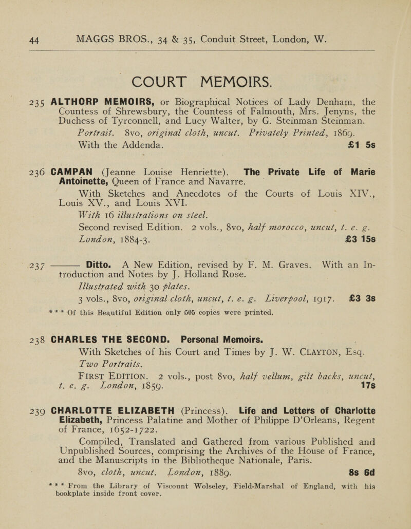  COUR ET. MEMOIRS. 235 ALTHORP MEMOIRS, or Biographical Notices of Lady Denham, the Countess of Shrewsbury, the Countess of Falmouth, Mrs. Jenyns, the Duchess of Tyrconnell, and Lucy Walter, by G. Steinman Steinman. Portrait. 8vo, original cloth, uncut. Privately Printed, 1869. With the Addenda. £1 5s 236 CAMPAN (Jeanne Louise Henriette). The Private Life of Marie Antoinette, Queen of France and Navarre. With Sketches and Anecdotes of the Courts of Louis XIV., Louis. XW... and: Eouis. XVEi- With 16 zllustrations on steel. Second revised Edition. 2 vols., 8vo, half morocco, uncut, ¢. e. g. London, 1884-3. , £3 15s  237 Ditto. A New Edition, revised by F. M. Graves. With an In- troduction and Notes by J. Holland Rose. Illustrated with 30 plates. 3 vols., 8vo, ovzginal cloth, uncut, t.e. g. Liverpool, 1917. £3 3s *** Of this Beautiful Edition only 505 copies were printed. 238 CHARLES THE SECOND. Personal Memoirs. With Sketches of his Court and Times by J. W. CLAYTON, Esq. Two Portraits. FIRST EDITION. 2 vols., post 8vo, half vellum, gilt backs, uncut, t€. 2. London; 1950. 17s 239 CHARLOTTE ELIZABETH (Princess). Life and Letters of Charlotte Elizabeth, Princess Palatine and Mother of Philippe D’Orleans, Regent of France, 1052-1722. Compiled, Translated and Gathered from various Published and Unpublished Sources, comprising the Archives of the House of France, and the Manuscripts in the Bibliotheque Nationale, Paris. 8vo, cloth, uncut. London, 1880. 8s 6d *** From the Library of Viscount Wolseley, Field-Marshal of England, with his bookplate inside front cover.