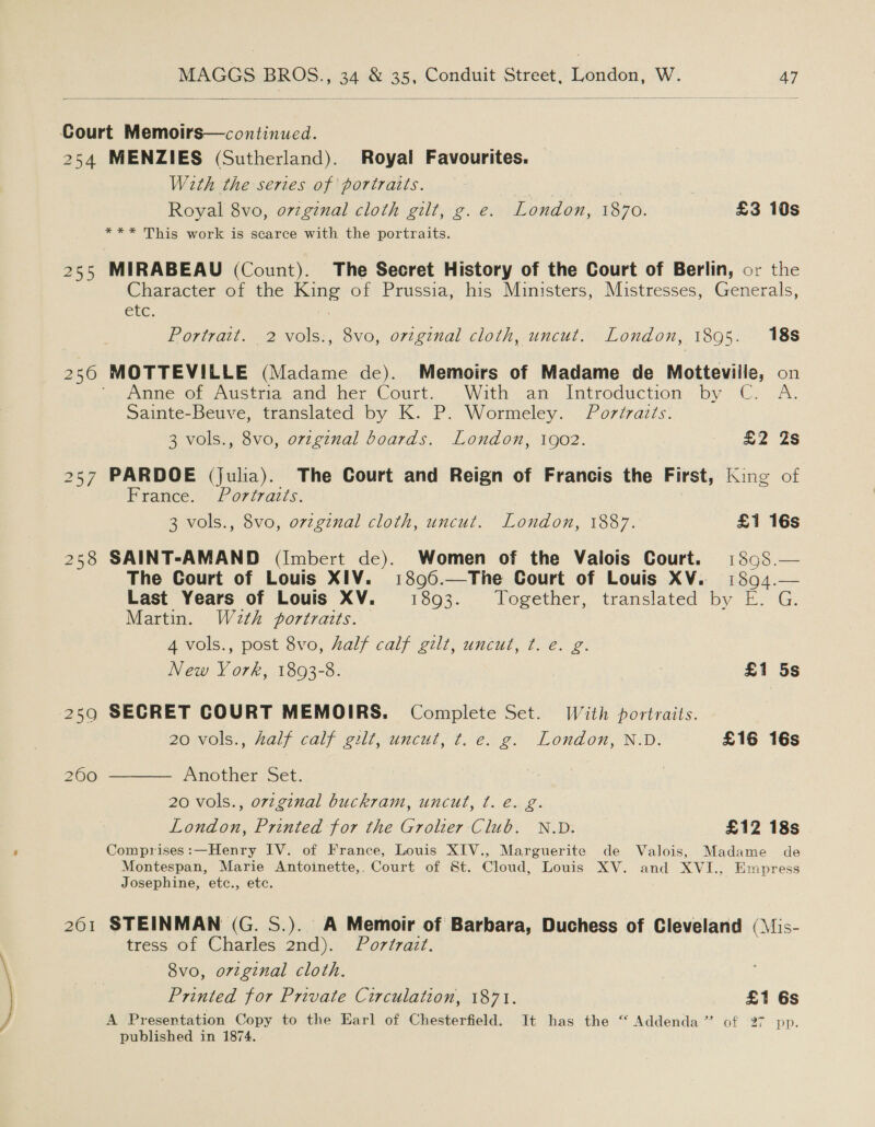  Court Memoirs—continued. 254 MENZIES (Sutherland). Royal Favourites. With the series of portraits. ay 7 Royal 8vo, orzginal cloth gilt, g. e. London, 1870. £3 10s *** This work is scarce with the portraits. 255 MIRABEAU (Count). The Secret History of the Court of Berlin, or the Character of the King of Prussia, his Ministers, Mistresses, Generals, ete. Portrait. 2 vols:, 8vo, original cloth, uncut. London, 1895. 188 236 MOTTEVILLE (Madame de). Memoirs of Madame de Motteville, on ee ome of 2.uStma and her Court. . With an Introduction. by “C:.A. Sainte-Beuve, translated by K. P. Wormeley. Poréraits. 3 vols., 8vo, orzginal boards. London, 1902. a2 28 257 PARDOE (julia). The Court and Reign of Francis the First, King of France. Portraits. 3 vols., 8vo, orzginal cloth, uncut. London, 1887. £1 16s 258 SAINT-AMAND (Imbert de). Women of the Valois Court. 1898.— The Court of Louis XIV. 1896.—The Court of Louis XV. 1894.— Last Years of Louis XV. 1893. Together, translated by E. G. Martin. Wa2th portraits. 4 vols., post 8vo, half calf gilt, uncut, t. e. g.  New York, 1893-8. £1 5s 259 SECRET COURT MEMOIRS. Complete Set. With portraits. 20 vols., half calf gilt, uncut, ¢t. e. g. London, N.D. £16 16s 2600 Another Set. 20 vols., ovzgznal buckram, uncut, ¢. é€. g. London, Printed for the Grolier Club. N.D. £12 18s Comprises:—Henry IV. of France, Louis XIV., Marguerite de Valois, Madame de Montespan, Marie Antoinette,, Court of St. Cloud, Louis XV. and XVI., Empress Josephine, etc., ete. 261 STEINMAN (G. S.). A Memoir of Barbara, Duchess of Cleveland (\is- tress of Charles 2nd). Portrait. 8vo, orzginal cloth. Printed for Private Circulation, 1871. £1 6s A Presentation Copy to the Earl of Chesterfield. It has the “ Addenda” of 27 pp. published in 1874.