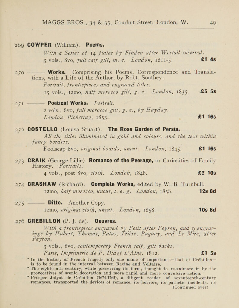   269 270 271 272 273 MAGGS BROS., 34 &amp; 35, Conduit Street, I.ondon, W. 49 COWPER (William). Poems. With a Series of 14 plates by Finden after Westall inserted. 3 vols., 8vo, full calf gilt, m. e. London, 1811-5. £1 4s Works. Comprising his Poems, Correspondence and Transla- tions, with a Life of the Author, by Robt. Southey. Portrait, frontispreces and engraved titles. 15 vols., 12mo, half morocco gilt, g. e. London, 1835. £5 5s  Poetical Works. Portrait. 2 vols., 8vo, full morocco gilt, g. e., by Hayday. London, Pickering, 1853. £1 16s  COSTELLO (Louisa Stuart). The Rose Garden of Persia. All the titles illuminated in gold and colours, and the text within fancy borders. Foolscap 8vo, o7vzginal boards, uncut. London, 1845. £1 16s CRAIK (George Lillie). Romance of the Peerage, or Curiosities of Family History. fortraits. 4 vols., post 8vo, cloth. London, 1848. £2 10s CRASHAW (Richard). Complete Works, edited by W. B. Turnbull. 12mo, half morocco, uncut, t.e. g. London, 1858. 12s 6d  Ditto. Another Copy. 12mo, orginal cloth, uncut. London, 1858. 10s 6d CREBILLON (P. J. de). Oeuvres. _ With a frontispiece engraved by Petit after Peyron, and 9 engrav- ings by Hubert, Thomas, Patas, Triére, Baquoy, and Le Mure, after Peyron. 3 vols., 8vo, contemporary French calf, gilt backs. Paris, Imprimerie de P. Didot L’ Ainé, 1812. | £1 5s “In the history of French tragedy only one name of importance—that of Crébillon— is to be found in the interval between Racine and Voltaire. “The eighteenth century, while preserving its form, thought to re-animate it by the provocatives of scenic decoration and more rapid and more convulsive action. “Prosper Jolyot de Crébillon (1674-1762), a diligent reader of seventeenth-century romances, transported the devices of romance, its horrors, its pathetic incidents, its (Continued over)