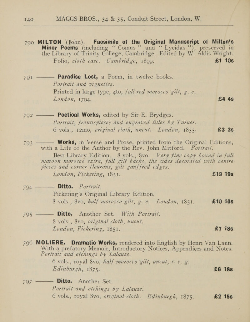  790 MILTON (Jiohn). Facsimile of the Original Manuscript of Milton’s Minor Poems (including ‘‘ Comus’’ and ‘“‘ Lycidas ’’), preserved in the Library of Trinity College, Cambridge. Edited by W. Aldis Wright.      Folio, cloth case. Cambridge, 1899. £1 10s 791 Paradise Lost, a Poem, in twelve books. Portrait and vignelles. Printed in large type, 4to, fudl red morocco gilt, g. é. London, 1704. £4 4s 792 Poetical Works, edited by Sir E. Brydges. Portrait, frontispieces and engraved titles by Turner. 6 vols., 12mo, orzginal cloth, uncut. London, 1835. £3 3s Wee Works, in Verse and Prose, printed from the Original Editions, with a Life of the Author by the Rev. John Mitford. Portrazz. Best Library Edition, 8 vols., 8vo. Very fine copy bound in full maroon morocco extra, full gilt backs, the sides decorated with centre pieces and corner fleurons, gilt gauffred edges. London, Pickering, 1851. £19 19s OA Ditto. Portrait. Pickering’s Original Library Edition. 8 vols., 8vo, half morocco gilt, g.e. London, 1851. £10 10s ROs Ditto. Another Set. W2th Portrait. 8 vols., 8vo, ovzginal cloth, uncut. London, Pickering, 1851. £7 18s 796 MOLIERE. Dramatic Works, rendered into English by Henri Van Laun. With a prefatory Memoir, Introductory Notices, Appendices and Notes. Portrait and etchings by Lalauze. 6 vols., royal 8vo, half morocco ‘gilt, uncut, t. e€. g. Edinburgh, 1875. £6 18s  Ditto. Another Set. Portrait and etchings by Lalauze. 6 vols., royal 8vo, o7zgznal cloth. Edinburgh, 1875. £2 15s