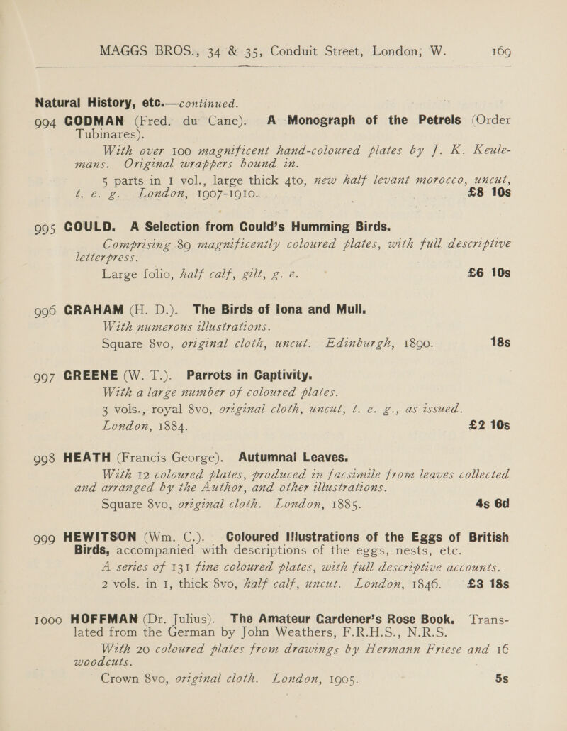   Natural History, etce.—continued. | 994 GODMAN (Fred. du Cane). A Monograph of the Petrels (Order Tubinares). With over 100 magnificent hand-coloured plates by J. K. Keule- mans. Oniginal wrappers bound in. 5 parts in 1 vol., large thick 4to, zew half levant morocco, uncut, t.°@. 2... 6nd On, 1907-1910. £8 10s  995 COULD. A Selection from Gould’s Humming Birds. Comprising 89 magnificently coloured plates, with full descriptive letterpress. Large folio, half calf, gilt, g. e. £6 10s 990 GRAHAM (H. D.). The Birds of lona and Mull. With numerous tllustrations. Square 8vo, original cloth, uncut: Edinburgh, 1800. 18s 997 GREENE (W. 1.). Parrots in Captivity. With a large number of coloured plates. 3 vols., royal 8vo, orzginal cloth, uncut, t. e. g., as tssued. London, 1884. £2 10s 998 HEATH (Francis George). Autumnai Leaves. With 12 coloured plates, produced in facsimile from leaves collected and arranged by the Author, and other illustrations. Square 8vo, o7vzginal cloth. London, 1885. 4s 6d 999 HEWITSON (Wm. C.). Coloured IHustrations of the Eggs of British Birds, accompanied with descriptions of the eggs, nests, etc. A series of 131 fine coloured plates, with full descriptive accounts. 2 vols. in 1, thick 8vo, half calf, uncut. London, 1846. °£3 18s 1000 HOFFMAN (Dr. Julius). The Amateur Gardener’s Rose Book. Trans- lated from the German by John Weathers, F.R.H.S., N.R.S. With 20 coloured plates from drawings by Hermann Friese and 1€ woodcuts. ~ Crown 8vo, o7vzginal cloth. London, 1905. 5s