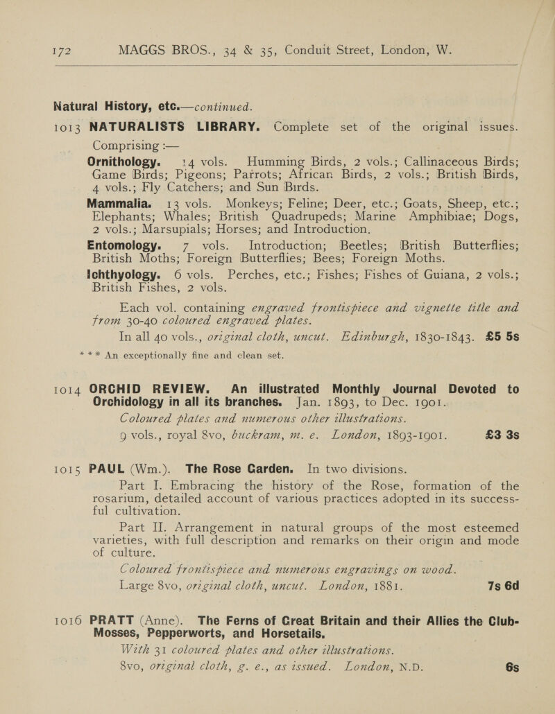  Natural History, etce.— continued. 1013 NATURALISTS LIBRARY. Complete set of the original issues. Comprising :— | Ornithology. :4 vols. Humming Birds, 2 vols.; Callinaceous Birds; Game Birds; Pigeons; Parrots; African Birds, 2 vols.; British Birds, 4 vols.; Fly Catchers; and Sun Birds. | . Mammalia. 13 vols. Monkeys; Feline; Deer, etc.; Goats, Sheep, etc.; Elephants; Whales; British Quadrupeds; Marine Amphibiae; Dogs, 2 vols.; Marsupials; Horses; and Introduction. Entomulagy: 7 vols. Introduction; Beetles; British Butterflies; British Moths; Foreign Butterflies; Bees: Foreign Moths. Ichthyology. 6 vols. Perches, etc.; Fishes; Fishes of Guiana, 2 vols.; ‘British Fishes, 2. vols, Each vol. containing exgraved frontispiece and vignette title and from 30-40 coloured engraved plates. In all 40 vols., orzginal cloth, uncut. Edinburgh, 1830-1843. £5 5s  *** An exceptionally fine and clean set. 1014 ORCHID REVIEW. An illustrated Monthly Journal Devoted to Orchidology in all its branches. Jan. 1893, to Dec. Igol. Coloured plates and numerous other tllustrations. g vols., royal 8vo, duckram, m. e. London, 1893-1001. £3 3s 1015 PAUL (Wm.). The Rose Garden. I[n two divisions. Part I. Embracing the history of the Rose, formation of the rosarium, detailed account of various Pra etoe adopted i in its success- ful cultivation. Part IJ. Arrangement in natural groups of the most esteemed varieties, with full description and remarks on their origin and mode of culture. Coloured frontispiece and numerous engravings on wood. Large 8vo, o7zgznal cloth, uncut. London, 1881. 7s 6d 10160 PRATT (Anne). The Ferns of Great Britain and their Allies the Club- Mosses, Pepperworts, and Horsetails, Weth 31 coloured plates and other illustrations. 8vo, orzginal cloth, g. e., as issued. London, N.D. 6s