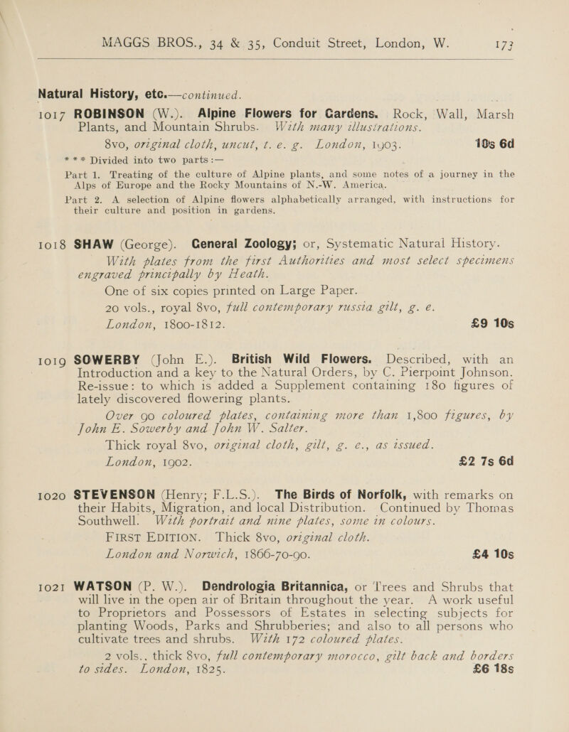   Natural History, ete.—continued. ely ee 1017 ROBINSON (W.). Alpine Flowers for Gardens. Rock, Wall, Marsh Plants, and Mountain Shrubs. W2th many illustrations. 8vo, original cloth, uncut, t.e. g. London, 1903. 10s 6d * ** Divided into two parts :— Part 1. Treating of the culture of Alpine plants, and some notes of a journey in the Alps of Europe and the Rocky Mountains of N.-W. America. Part 2. A selection of Alpine flowers alphabetically arranged, with instructions for their culture and position in gardens. 1018 SHAW (George). General Zoology; or, Systematic Natural History. With plates from the first Authorittes and most select specimens engraved principally by Heath. One of six copies printed on Large Paper. 20 vols., royal 8vo, full contemporary russia gilt, g. é. London, 1800-1812. £9 10s 1019 SOWERBY (John E.). British Wild Flowers. Described, with an | Introduction and a key to the Natural Orders, by C. Pierpoint Johnson. Re-issue: to which is added a Supplement containing 180 figures of lately discovered flowering plants. Over go coloured plates, containing more than 1,800 figures, by John E.. Sowerby and John W. Salter. Thick royal 8vo, original cloth, gilt, g. e., as tssued. London, 1902. £2 7s 6d 1020 STEVENSON (Henry; F.L.S.). The Birds of Norfolk, with remarks on their Habits, Migration, and local Distribution. Continued by Thomas Southwell. W2th portrait and nine plates, some in colours. FIRST EDITION. Thick 8vo, ovzgznal cloth. London and Norwich, 1866-70-90. £4 10s 1021 WATSON (P. W.). Dendrologia Britannica, or Trees and Shrubs that will live in the open air of Britain throughout the year. A work useful to Proprietors and Possessors of Estates in selecting subjects for planting Woods, Parks and Shrubberies; and also to all persons who cultivate trees and shrubs. Wath 172 coloured plates. 2 vols., thick 8vo, full contemporary morocco, gilt back and borders to sides. London, 1825. £6 18s