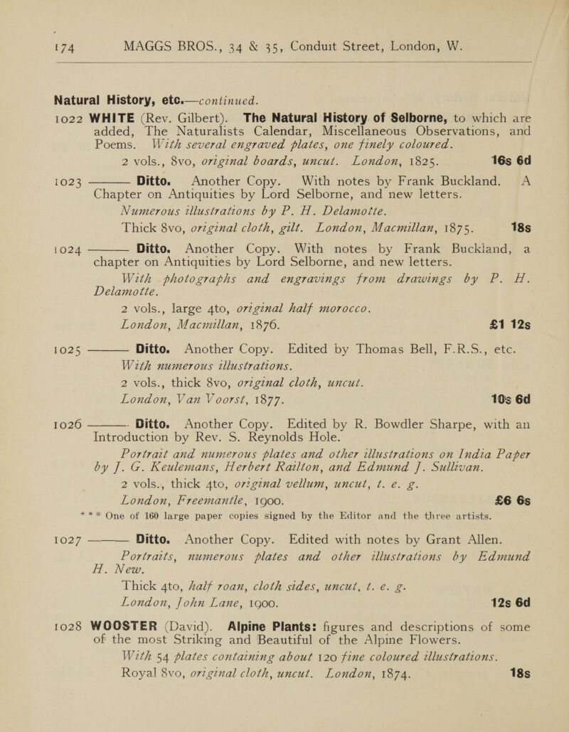  Natural History, etce.— continued. 1022 WHITE (Rev. Gilbert). The Natural History. of Selborne, to which are added, The Naturalists Calendar, Miscellaneous Observations, and Poems. Wa2th several engraved plates, one finely coloured. 2 vols., 8vo, orzginal boards, uncut. London, 1825. 16s 6d      1023 Ditto. Another Copy. With notes by Frank Buckland. A Chapter on Antiquities by Lord Selborne, and new letters. Numerous tllustrations by P. H. Delamoite. Thick 8vo, o7zginal cloth, gilt. London, Macmillan, 1875. 18s i024 Ditto. Another Copy. With notes by Frank Buckiand, a chapter on Antiquities by Lord Selborne, and new letters. With photographs and engravings from drawings by P. H. Delamotte. 2 vols., large 4to, ov7ginal half morocco. London, Macmillan, 1876. £1 12s 1025 Ditto. Another Copy. Edited by Thomas Bell, F.R.S., etc With numerous tllustrations. 2 vols., thick 8vo, orzgznal cloth, uncut. : London, Van Voorst, 1877. | 103 6d 1026 Ditto. Another Copy. Edited by R. Bowdler yee with an Introduction by Rev. S. Reynolds Hole. Portrait and numerous plates and other illustrations on tne Paper by J. G. Keulemans, Herbert Railton, and Edmund J. Sullivan. 2 vols., thick 4to, o7zg¢nal vellum, uncut, ¢t. e. g. London, Freemantle, 1900. £6 6s ** One of 160 large paper copies signed by the Editor and the three artists. 1027 ———— Ditto. Another Copy. Edited with notes by Grant Allen. Portraits, numerous plates and other illustrations by Edmund H. New. | Thick 4to, half roan, cloth stdes, uncut, t. é. g. London, John Lane, goo. 12s 6d 1028 WOOSTER (David). Alpine Plants: figures and descriptions of some of the most Striking and Beautiful of the Alpine Flowers. With 54 plates containing about 120 fine coloured illustrations. Royal 8vo, ovzgznal cloth, uncut. London, 1874. 18s