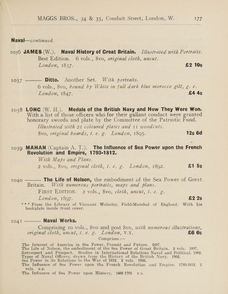  Naval—continued. 1036 JAMES (W.). Naval History of Creat Britain. § [J/ustrated with Portraits. Best Edition. 6 vols., 8vo, ovzginal cloth, uncut. Lond on;. 1827. £2 10s 1037 ——— Ditto. Another Set. With poriraits. 6 vols., 8vo, bound. by White in full dark blue morocco gilt, g. e. London, 1847. £4 4s 1038 LONG (W. H.). Medals of the British Navy and How They Were Won. With a list of those officers who for their gallant conduct were granted honorary swords and plate by the Committee of the Patriotic Fund. Illustrated with 21 coloured plates and 11 woodcuts. 8vo, orzginal boards, t.e. g. London, 1895. 12s 6d 1039 MAHAN (Captain A. T.). The Influence of Sea Power upon the French Revolution and Empire, 1793-1812. With Maps and Plans. a Vols., 6vo, o722inal cloth, J. @: g: London, 1802. £1 5s 1040 ———— The Life of Nelson, the embodiment of the Sea Power of Great Britain. W2zth numerous portraits, maps and plans. First EDITION: .2 vols., 8vo; cloth, uncut, f.°e. 2. London, 1897. £2 2s *** From the Library of Viscount Wolseley, Field-Marshal = England. With his bookplate inside firont cover. 1041 ———— Naval Works. _ Comprising 10 vols., 8vo and post 8vo, wzth numerous illustrations, original cloth, uncut, t. e. g.. London, V.Y. £6 6s Comprises :— The Interest of America in Sea Power, Present and Future. 1897. The Life of Nelson, the embodiment of the Sea Power of Great Britain. 2 vols. 1897. Retrospect and Prospect. Studies in International Relations Naval and Political. 1902. Types of Naval Officers, drawn from the History of the British Navy. 1902. Sea Power in its Relations to the War of 1812. 2 vols. 1905. The Influence of Sea Power upon the French Revolution and Empire. 1793-1812. 2 vols. N.D. The Influence of Sea Power upon History, 16601783. N.p.