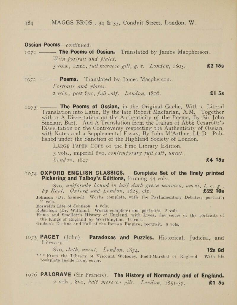  Gssian Poems—continued. 1071 ——_— The Poems of Ossian. ‘Translated by James Macpherson. With portrat and plates. 3 vols., 12mo, full morocco gilt, g.e. London, 1805. £2 15s 1072 ——_——— Poems. Translated by James Macpherson. Portraits and plates. 2 vols., post 8vo, full calf. London, 1806. £1 5s  The Poems of Ossian, in the Original Gaelic, With a Literal Translation into Latin, By the late Robert Macfarlan, A.M. Together with a A Dissertation on the Authenticity of the Poems, By Sir John Sinclair, Bart. And A Translation from the Italian of Abbé Cesarotti’s Dissertation on the Controversy respecting the Authenticity of Ossian, with Notes and a Supplemental Essay, By John M’Arthur, LL.D. Pub- lished under the Sanction of the Highland Society of London. LARGE PAPER Copy of the Fine Library Edition. 3 vols., imperial 8vo, contemporary full calf, uncut. Lopnaon, 1307- £4 15s 1073 1074 OXFORD ENGLISH CLASSICS. Complete Set of the finely printed Pickering and Talboy’s Editions, forming 44 vols. 8vo, uniformly bound in half dark green morocco, uncut, t. é. g., by Root. Oxford and London, 1825, etc. £22 10s Johnson (Dr. Samuel). Works complete, with the Parliamentary Debates; portrait; 11 vols. Boswell’s Life of Johnson. 4 vols. Robertson (Dr. Williain). Works complete; fine portraits. 8 vols. Hume and Smollett’s History of England, with Lives; fine series of the portraits of the Kings of England by Worthington. 13 vols. Gibbon’s Decline and Fall of the Roman Empire; portrait. 8 vols. 1075 PAGET (John). Paradoxes and Puzzles, Historical, Judicial, and Literary. 7 8vo, cloth, uncut. London, 1874. 12s 6d *** From the Library of Viscount Wolseley. Field-Marshal of England. With his bookplate inside front cover. : 1076 PALGRAVE (Sir Francis). The History of Normandy and of England. 2 vols., 8vo, Zalf morocco gilt. London, 1851-87. £1 5s