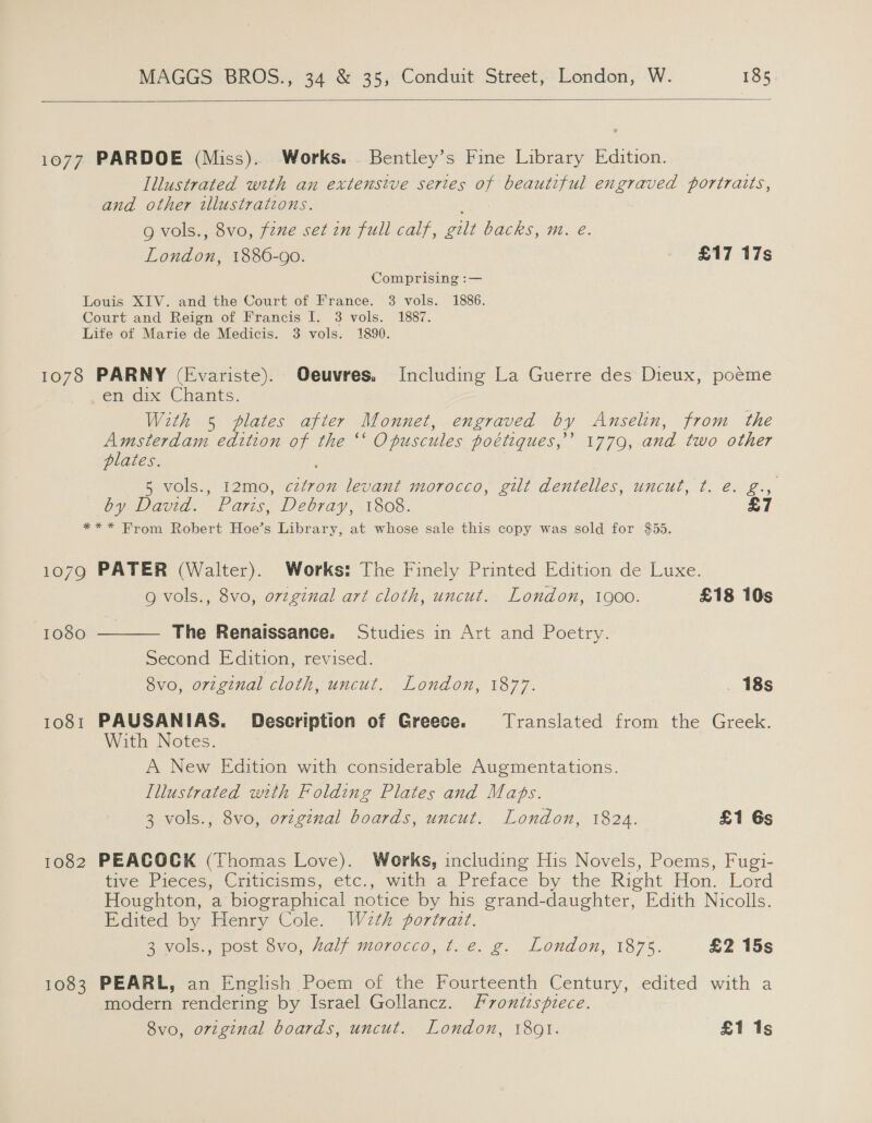   1077 PARDOE (Miss). Works. Bentley’s Fine Library Edition. Illustrated with an extensive sertes of beautiful engraved portratts, and other illustrations. g vols., 8vo, fzne set in full calf, gilt backs, m. eé. London, 1886-90. £17 17s Comprising :— Louis XIV. and the Court of France. 3 vols. 1886. Court and Reign of Francis I. 3 vols. 1887. Life of Marie de Medicis. 3 vols. 1890. 1078 PARNY (Evariste). Oeuvres. Including La Guerre des Dieux, poeme en dix Chants. With 5 plates after Monnet, engraved by Anselin, from the Amsterdam edition of the ‘‘ Opuscules poétiques,’’ 1779, and two other plates. 5 vols., 12mo, czfron levant morocco, gilt dentelles, uncut, t. €. g., Oy Davia. Paris, Pebray, 1308, *** From Robert Hoe’s Library, at whose sale this copy was sold for $55. 1079 PATER (Walter). Works: The Finely Printed Edition de Luxe. Q vols., 8vo, ovzginal art cloth, uncut. London, 1900. £18 10s 1080  The Renaissance. Studies in Art and Poetry. Second Edition, revised. Svo, original cloth, uncut. London, 1877. 18s 1081 PAUSANIAS. Description of Greece. Translated from the Greek. With Notes. A New Edition with considerable Augmentations. Illustrated with Folding Plates and Maps. 3 vols., 8vo, ovzg¢nal boards, uncut. London, 1824. £1 6s 1082 PEACOCK (Thomas Love). Works, including His Novels, Poems, Fugi- tive Pieces, Criticisms, etc., with a Preface by the Right Hon. Lord Houghton, a biographical notice by his grand-daughter, Edith Nicolls. Edited by Henry Cole. Weth portrait. Zviola., post ovo, Half moroccd,.t.é, g. London, 1875. £2 15s 1083 PEARL, an English Poem of the Fourteenth Century, edited with a modern rendering by Israel Gollancz. Frontispiece.