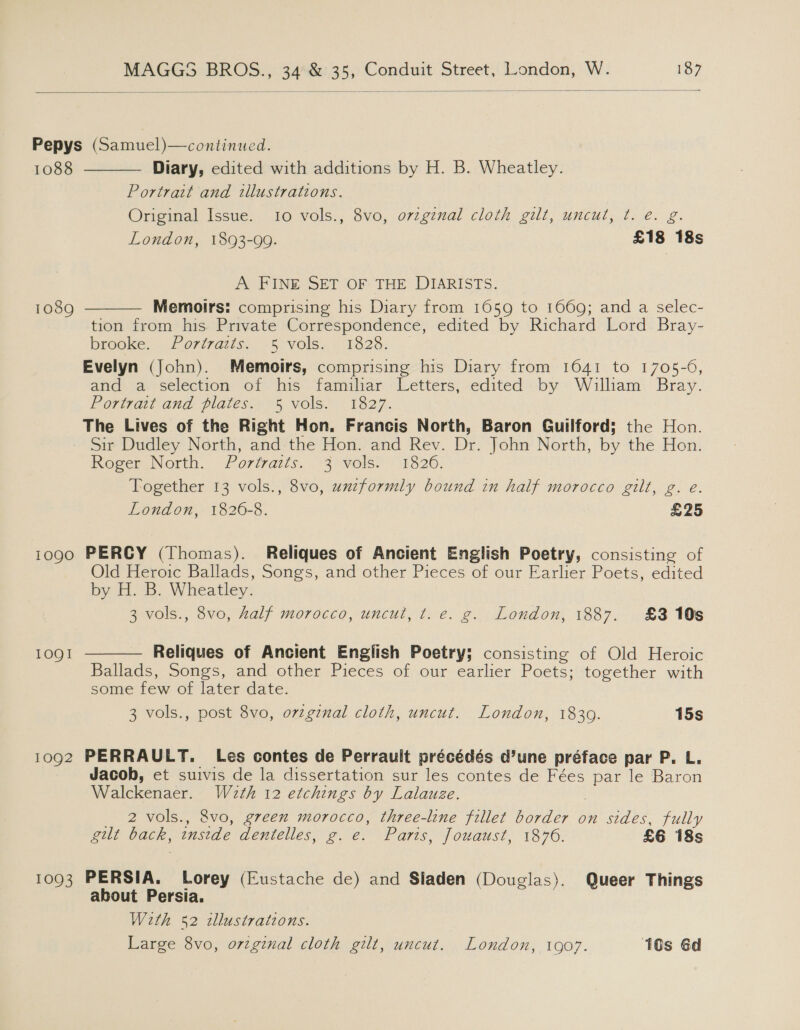   Pepys (Samuel)—continued.  1088 Diary, edited with additions by H. B. Wheatley. Portrait and tllustrations. Original Issue. 10 vols., 8vo, orzgznal cloth gilt, uncut, ¢t. é. g. London, 1893-99. £18 18s A. FINE SET OF THE DIARISTS. 1089 Memoirs: comprising his Diary from 1659 to 1669; and a selec-  tion from his Private Correspondence, edited by Richard Lord. Bray- brooke. Portraits. 5 vols. 1828. Evelyn (John). Memoirs, comprising his Diary from 1641 to 1705-6, and a selection of his familiar Letters, edited by Wailham Bray. Portrait and plates.--5 vols 1827. The Lives of the Right Hon. Francis North, Baron Guilford; the Hon. Sir Dudley North, and the Hon. and Rev. Dr. John North, by the Hon. Roger. North. Portraits... 3\ vols. 1326. Together 13 vols., 8vo, uxzformly bound in half morocco gilt, g. e. London, 1826-8. £25 1090 PERCY (Thomas). Reliques of Ancient English Poetry, consisting of Old Heroic Ballads, Songs, and other Pieces of our Earlier Poets, edited by H. B. Wheatley. 3 vols., 8vo, Aalf morocco, uncut, t. e. g. London, 1887. £3105 1OQI  Reliques of Ancient English Poetry; consisting of Old Heroic Ballads, Songs, and other Pieces of our earlier Poets; together with some few of later date. 3 vols., post 8vo, orzgznal cloth, uncut. London, 1839. 15s 1092 PERRAULT. Les contes de Perrault précédés d’une préface par P. L. Jacob, et suivis de la dissertation sur les contes de Fées par le Baron Walckenaer. W2eth 12 etchings by Lalauze. | _ 2 vols., 8vo, green morocco, three-line fillet border on sides, fully gilt back, inside dentelles, g. e. Paris, fouaust, 1876. £6 18s 1093 PERSIA. Lorey (Eustache de) and Sladen (Douglas). Queer Things about Persia. With 52 illustrations. Large 8vo, orzginal cloth gilt, uncut. London, 1907. 10s Gd