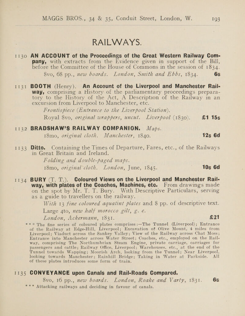  RAILWAYS. 1130 AN ACCOUNT of the Proceedings of the Great Western Railway Com- pany, with extracts from the Evidence given in support of the Bull, before the Committee of the House of Commons in the session of 1834. 8vo, 68 pp., zew boards. London, Smith and Ebbs, 1834. 6s 1131 BOOTH (Henry). An Account of the Liverpool and Manchester Rail- way, comprising a History of the parliamentary proceedings prepara- tory to the History of the Act, A Description of the Railway in an excursion from Liverpool to Manchester, elC Frontispiece (Entrance to the Liverpool Station). Royal 8vo, ovzginal wrappers, uncut. Liverpool (1830). £1 15s 1132 BRADSHAW’S RAILWAY COMPANION. Japs. 18mo, orzginal cloth. Manchester, 1840. 12s 6d 1133 Ditto. Containing the Times of Departure, Fares, etc., of the Railways in Great Britain and Ireland. Folding and double-paged mahs. 18mo, o7vzginal cloth. London, June, 1845. «10s Gd 1134 BURY (T. T.). Coloured Views on the Liverpool and Manchester Rail- way, with plates of the Coaches, Machines, etc. [rom drawings made on the spot by Mr. T. T. Bury. With Descriptive Particulars, serving s a guide to travellers on the railway. With 13 fine coloured aquatint plates and 8 pp. of descriptive text. Large 4to, zew half morocco gilt, g. eé. London, Ackermann, 1831. £21 ** * The fine series of coloured plates comprises:—The Tunnel {Eiverpool: Entrance of the Railway at Edge-Hill, Liverpool; Excavation of Olive Mount, 4 miles trom Liverpool; Viaduct across the Sankey Valley; View of the Railway across Chat Moss; Entrance into Manchester across Water Street; Coaches, etc., employed on the Rail- way,. comprising The Northumbrian Steam Engine, private carriage, carriages for passengers and cattle; Railway Office, Liverpool; Warehouses, etc., at the end of the Tunnel towards Wapping; Moorish Arch, looking from the Tunnel; Near Liverpool, looking towards Manchester; Rainhill Bridge; Taking in Water at Parkside. All of these plates introduces some form of train. 1135 CONVEYANCE upon Canals and Rail-Roads Compared. 8vo, 16 pp., zew boards. London, Roake and Varty, 1831. 6s *** Attacking railways and deciding in favour of canals.