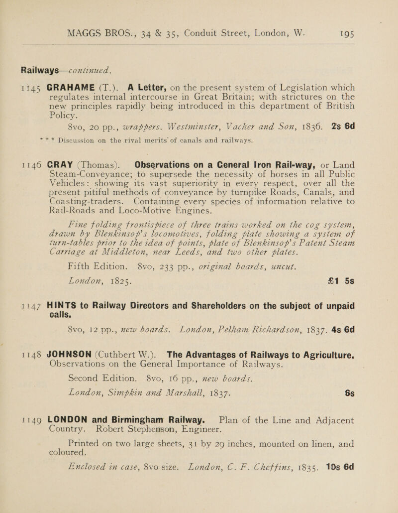 Railways—coxiinued. 1745 GRAHAME (T.). A Letter, on the present system of Legislation which regulates internal intercourse in Great Britain; with strictures on the new principles rapidly being introduced in this department of British Policy. 8vo, 20 pp., wrappers. Westminster, Vacher and Son, 1836. 2s 6d ** * Discussion on the rival merits of canals and railways. 1146 GRAY (Thomas). Observations on a General Iron Rail-way, or Land Steam-Conveyance; to supersede the necessity of horses in all Public Vehicles: showing its vast superiority in every respect, over all the present pitiful methods of conveyance by turnpike Roads, Canals, and Coasting-traders. Containing every species of information relative to Rail-Roads and Loco-Motive Engines. Fine folding frontispiece of three trains worked on the cog system, drawn by Blenkinsop’s locomotives, folding plate showing a system of turn-ltables prior to the idea of points, plate of Blenkinsop’s Patent Steam Carriage at Middleton, near Leeds, and two other plates. Fifth Edition. 8vo, 233 pp., original boards, uncut. London, 1825. £1 5s 1147 HINTS to Railway Directors and Shareholders on the subject of unpaid calls. 8vo, 12 pp., zew boards. London, Pelham Richardson, 1837. 4s 6d 1148 JOHNSON (Cuthbert W.). The Advantages of Railways to Agriculture. Observations on the General Importance of Railways. Second Edition. 8vo, 16 pp., xew boards. London, Simpkin and Marshall, 1837. | 6s 1149 LONDON and Birmingham Railway. Plan of the Line and Adjacent Country. Robert Stephenson, Engineer. Printed on two large sheets, 31 by 29 inches, mounted on linen, and coloured. Enclosed in case, 8vo size. London, C. F. Cheffins, 1835. 10s 6d