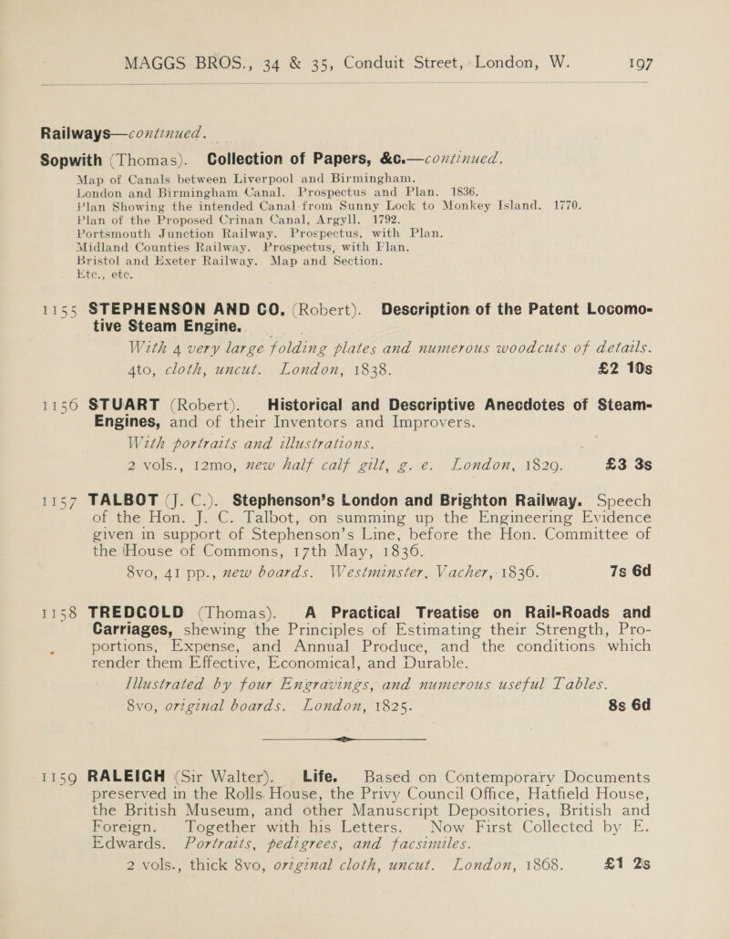  Railways—coxtznued. Sopwith (Thomas). Collection of Papers, &amp;c. Map of Canals between Liverpool and Birmingham. London and Birmingham Canal. Prospectus and Plan. 1836. Plan Showing the intended Canal:from Sunny Lock to Monkey Island. 1770. Plan of the Proposed Crinan Canal, Argyll. 1792. Portsmouth Junction Railway. Prospectus, with Plan. Midland Counties Railway. Prospectus, with Flan. Bristol and Exeter Railway. Map and Section. Etc., etc. continued.  1155 STEPHENSON AND CO. (Robert). Description of the Patent Locomo- tive Steam Engine. _ With 4 very large folding plates and numerous woodcuts of details. Ato, cloth, uncut. London, 1838. £2 10s 1156 STUART (Robert). Historical and Descriptive Anecdotes of Steam- | Engines, and of their Inventors and Improvers. With portraits and illustrations. DeveOls., lomo, vew Nal; cali vill, 2::e. * London, 1820. £3 3s 1157 TALBOT (J. C.). Stephenson’s London and Brighton Railway. Speech ob the tion, |. C..lalbot, on summing up the Eneineerine Evidence given in support of Stephenson’ s Line, before the Hon. Committee of the [House of Commons, 17th May, 1836. 8vo, 41 pp., mew boards. Westminster, Vacher, 1830. 7s 6d 1158 TREDCOLD (Thomas). A Practical Treatise on Rail-Roads and Carriages, shewing the Principles of Estimating their Strength, Pro- portions, Expense, and Annual Produce, and the conditions which render them Effective, Economical, and Durable. Illustrated by four Engravings, and numerous useful Tables. 8vo, orzginal boards. London, 1825. 8s 6d OO — 1159 RALEIGH (Sir Walter). Life. Based on Contemporary Documents preserved in the Rolls, House, the Privy Council Office, Hatfield House, the British Museum, and other Manuscript Depositories, British and Pereign) | logermer with his Letters. &gt;. Now First. Collected by E. Edwards. Portratts, pedigrees, and facsimiles. 2 vols., thick 8vo, orzginal cloth, uncut. London, 1868. £1 2s