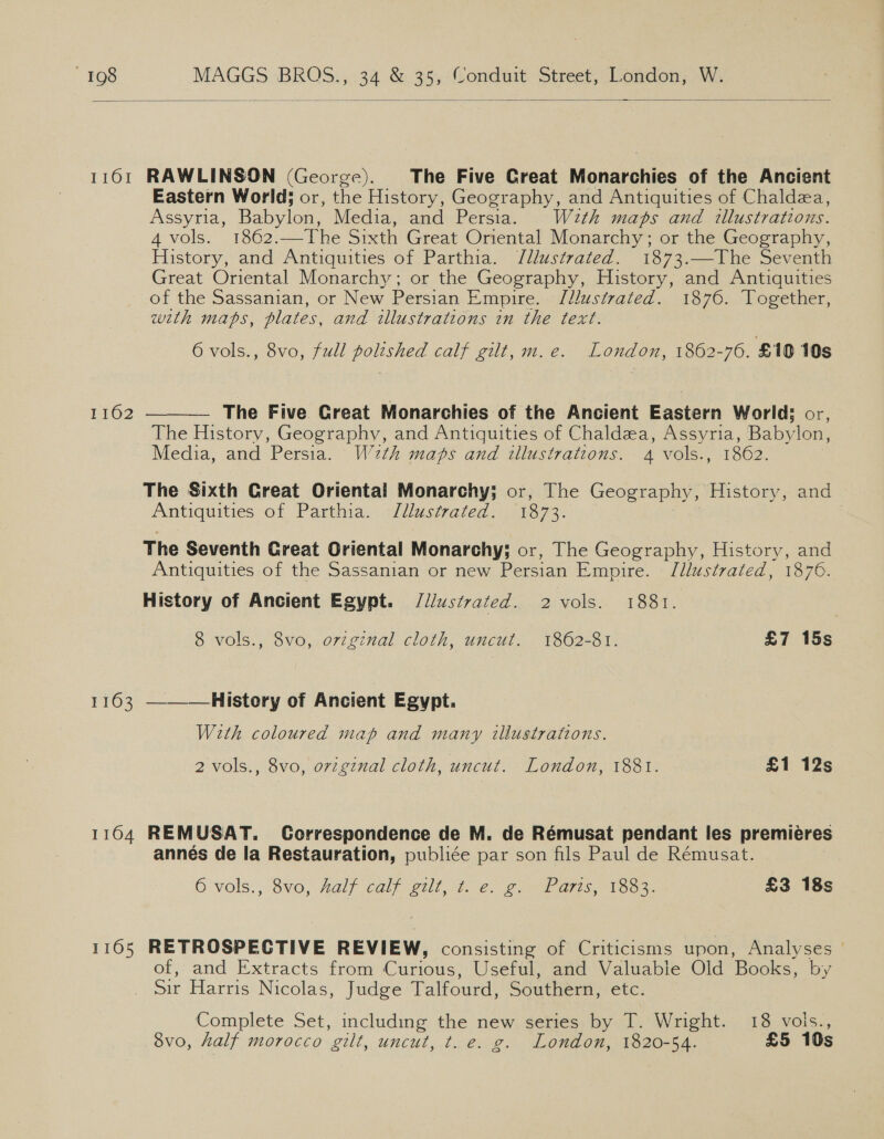  1161 RAWLINSON (George). The Five Great Monarchies of the Ancient Eastern World; or, the History, Geography, and Antiquities of Chaldea, Assyria, Babylon, Media, and Persia. With maps and tllustrations. 4 vols. 1862.—The Sixth Great Oriental Monarchy; or the Geography, History, and Antiquities of Parthia. Jllustrated. 1873.—-The Seventh Great Oriental Monarchy; or the Geography, History, and Antiquities of the Sassanian, or New Persian Empire. Jllustrated. 1876. Together, with maps, plates, and illustrations in the text. 6 vols., 8vo, full polished calf gilt, m.e. London, 1862-70. £10 10s — The Five Great Monarchies of the Ancient Eastern World: or, The History, Geography, and Antiquities of Chaldza, Assyria, Babylon, Media, and Persia. W 2th maps and illustrations. 4 vols., 1862. 1162  The Sixth Great Oriental Monarchy; or, The Geography, History, and Antiquities of Parthia. Justrated. 713873. The Seventh Creat Oriental Monarchy; or, The Geography, History, and Antiquities of the Sassanian or new Persian Empire. Jllustvated, 1876. History of Ancient Egypt. /l/ustvated. 2 vols. 1881. 8 vols., 8vo, original cloth, uncut. 1862-81. £7 15s 1163 ————History of Ancient Egypt. With coloured map and many illustrations. 2 vols., 8vo, ovzgznal cloth, uncut. London, 1881. £1 12s 1164 REMUSAT. Correspondence de M. de Rémusat pendant les premieres annés de la Restauration, publiée par son fils Paul de Rémusat. 6 vols.,, 80, Ralf caly gull he. gays, OOS. £3 18s 1165 RETROSPECTIVE REVIEW, consisting of Criticisms upon, Analyses of, and Extracts from Curious, Useful, and Valuable Old Books, by Sir Harris Nicolas, Judge Talfourd, Southern, etc. Complete Set, including the new series by T. Wright. 18 vois., 8vo, half morocco gilt, uncut, t. e. g. London, 1820-54. £5 10s Qa