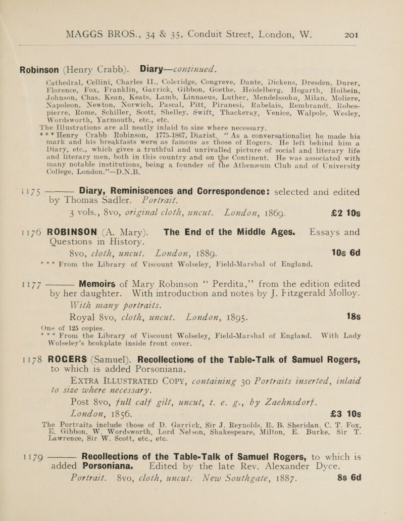  Robinson (Henry Crabb). Diary—conztenued. Cathedral, Cellini, Charles II., Coleridge, Congreve, Dante, Dickens, Dresden, Durer, Florence, Fox, Franklin, Garrick, Gibbon, Goethe, Heidelberg, Hogarth, Holbein, Johnson, Chas. Kean, Keats, Lamb, Linnaeus, Luther, Mendelssohn, Milan, Moliere, Napoleon, Newton, Norwich, Pascal, Pitt, Piranesi, Rabelais, Rembrandt, Robes- pierre, Rome, Schiller, Scott, Shelley, Swift, Thackeray, Venice, Walpole, Wesley, Wordsworth, Yarmouth, etc., etc. ‘The Illustrations are all neatly inlaid to size where necessary. *** Henry Crabb Robinson, 1775-1867, Diarist. “ As a conversationalist le made his mark and his breakfasts were as famous as those of Rogers. He left behind him a Diary, etc., which gives a truthful and unrivalled picture of social and literary life and literary men, both in this country and on the Continent. He was associated with many notable institutions, being a founder of the Atheneum Club and of University College, London.’’—D.N.B. j i175 ———— Diary, Reminiscences and Correspondence: selected and edited by Thomas Sadler. Portrait. 3 vols., 8vo, orzgznal cloth, uncut. London, 1860. £2 10s 1176 ROBINSON (A. Mary). The End of the Middle Ages. Essays and Questions in History. 8vo, cloth, uncut. London, 1880. 10s 6d *** From the Library of Viscount Wolseley, Field-Marshal of England.  1h 77 = Memoirs of Mary Robinson ‘‘ Perdita,’’ from the edition edited by her daughter. With introduction and notes by J. Fitzgerald Molloy. With many portraits. Royal 8vo, cloth, uncut. London, 1805. 18s One of 125 copies. *** From the Library of Viscount Wolseley, Field-Marshal of England. With Lady Wolseley’s bookplate inside front cover. 1178 ROGERS (Samuel). Recollections of the Table-Talk of Samuel Rogers, to which 1s added Porsoniana. EXTRA ILLUSTRATED COPY, containing 30 Portraits inserted, inlaid to size where necessary. Post 8vo, full calf gilt, uncut, t. e. g., by Zaehnsdorf. London, 1856. £3 10s The Portraits include those of D. Garrick, Sir J. Reynolds, R.. B. Sheridan. C. T. Fox, BH, Gibbon, W. Wordsworth, Lord Nelson, Shakespeare, Milton, E. Burke, Sir T. Lawrence, Sir W. Scott, etc., ete. 1179 ——— Recollections of the Table-Talk of Samuel Rogers, to which is added Porsoniana. [Edited by the late Rev. Alexander Dyce. Portrait. 8vo, cloth, uncut. New Southgate, 1887. 8s 6d