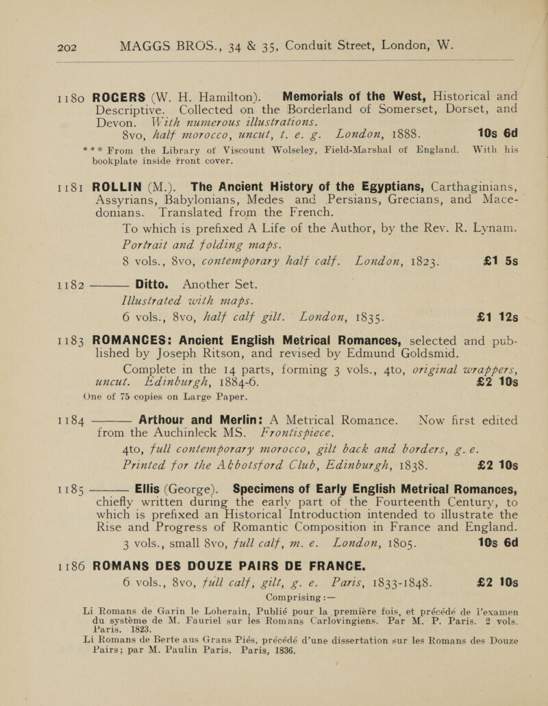   1180 ROGERS (W. H. Hamilton). Memorials of the West, Historical and Descriptive. Collected on the Borderland of Somerset, Dorset, and Devon. Wa2th numerous illustrations. 8vo, half morocco, uncut, t. e. g. London, 1888. 10s 6d *** Brom the Library ot Viscount Wolseley, Field-Marshal of England. With his bookplate inside front cover. 1181 ROLLIN (M.). The Ancient History of the Egyptians, Carthaginians, Assyrians, Babylonians, Medes and Persians, Grecians, and Mace- donians.. Translated from. the French. To which is prefixed A Life of the Author, by the Rev. R. Lynam. Portrait and folding maps. 8 vols., 8vo, contemporary half calf. London, 1823. £1 5s Ditto. Another Set. Illustrated with maps. | 6 vols., 8vo, Zalf calf gilt. London, 1835. £1 12s 1182  1183 ROMANCES: Ancient English Metrical Romances, selected and -pub- lished by Joseph Ritson, and revised by Edmund Goldsmid. Complete in the 14 parts, forming 3 vols., 4to, ovzgznal wrappers, uncut. Hdinburgh, 1884-6. £2 10s One of 75 copies on Large Paper.  1184 — Arthour and Merlin: A Metrical Romance. Now first edited from the Auchinleck MS. Frontispiece. Ato, full contemporary morocco, gilt back and borders, g.e. Printed for the Abbotsford Club, Edinburgh, 1838. £2 10s 1185 ———— Ellis (George). Specimens of Early English Metrical Romances, chiefly written during the early part of the Fourteenth Century, to which is prefixed an Historical Introduction intended to illustrate the Rise and Progress of Romantic Composition in France and England. 3 vols., small 8vo, fudl calf, m. ec. Londox;.1805. 10s 6d 1186 ROMANS DES DOUZE PAIRS DE FRANCE. 6, vols., 8vo, full- calf, gilt, ge. Parts, 1833-1948. £2 10s Comprising :— Li Romans de Garin le Loherain, Publié pour la premiére fois, et précéde de examen du systéme de M. Fauriel sur les Romans Carlovingiens. Par M. P. Paris. 2 vols. Paris. 1823. Li Romans de Berte aus Grans Piés, précédé d’une dissertation sur les Romans des Douze Pairs; par M. Paulin Paris. Paris, 1836.