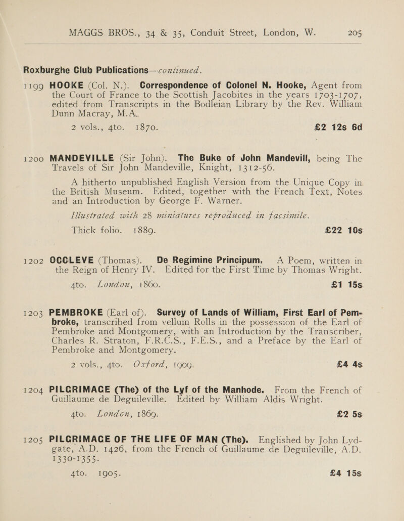 11gQQ 1200 1202 1203 1204 1205 HOOKE (Col. N.). Correspondence of Colonel N. Hooke, Agent from the Court of France to the Scottish Jacobites in the years 1703-1707, edited from Transcripts in the Bodleian Library by the Rev. William Dunn Macray, M.A.. 2 VOlS., 400... 13:70; £2 12s 6d MANDEVILLE (Sir John). The Buke of John Mandevill, being The Travels of Sir John Mandeville, Knight, 1312-56. A hitherto unpublished English Version from the Unique Copy in the British Museum. Edited, together with the French Text, Notes and an Introduction by George F. Warner. Illustrated with 28 miniatures reproduced in facsimile. Thick “folio: ~18380- £22 10s OCCLEVE (Thomas). De Regimine Principum. A Poem, written in the Reign of Henry IV. Edited for the First Time by Thomas Wright. Ato. London, 1860. £1 15s PEMBROKE (Earl of). Survey of Lands of William, First Earl of Pem- broke, transcribed from vellum Rolls in the possession of the Earl of Pembroke and Montgomery, with an Introduction by the Transcriber, Ginories Inq oeriton. FoR Ov.) FBS; and ai Preface by the: Earl or Pembroke and Montgomery. ZO stor Oxford, 1O0G. £4 4s PILCRIMACE (The) of the Lyf of the Manhode. From the French of Guillaume de Deguileville. Edited by William Aldis Wright. 4to. London, 1869. £2 5s PILCRIMACE OF THE LIFE OF MAN (The). Englished by John Lyd- gate, A.D. 1426, from the French of Guillaume de Deguileville, A.D. 1350-1353: ATG. 1O05: £4 15s
