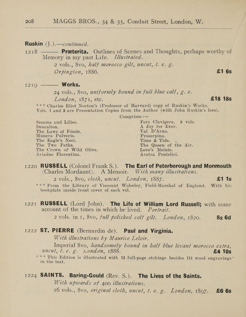  Ruskin (J.).—continued. 1218 ———— Preeterita. Outlines of Scenes and Thoughts, perhaps worthy of Memory in my past Life. J/llustrated. 2 vols., 8vo, half morocco gilt, uncut, ¢t. é. g. Orpington, 1886. £1 6s 12190 ———— Works. 24 vols., 8vo, uniformly bound in full blue calf, g. eé. London, 1371, etc. £18 18s * * * Charles Eliot Norton’s (Professor of Harvard) copy of Ruskin’s Works. Vols. 1 and 4 are Presentation Copies from the Author (with John Ruskin’s love). Comprises :— Sesame and Lilies. ; Fors Clavigera. 9 vols. Deucalion. A Joy for Ever. The Laws of Fésole. Val D’Arno. Munera Pulveris. Proserpina. The Eagle’s Nest. is Time &amp; Tide. , The Two Paths. The Queen of the Air. The Crown of Wild Olive. Love’s Meinie. Ariadne Florentina. Aratra Pentelici. 1220 RUSSELL (Colonel Frank S.). The Eari of Peterborough and Monmouth (Charles Mordaunt). A Memoir. W2th many illustrations. 2 vols., 8vo, cloth, uncut. London, 1887. £1 1s “ee TOM: the nibaly of Viscount Wolseley, Field-Marshal of England. With his bookplate inside front cover of each vol. 1221 RUSSELL (Lord John). The Life of William Lord Russell; with some account of the times in which he lived. Portrazt. 2 vols. in 1, 8vo, full polished calf gilt. London, 1820. 8s 6d 1222 ST. PIERRE (Bernardin de). Paul and Virginia. With illustrations by Maurice Leloir. Imperial 8vo, handsomely bound in half blue levant morocco extra, UNCUT, Paes 2 London, 1888. £4 10s “** This Edition is illustrated with 12 full-page etchings besides 111 wood engravings‘ in the text. 1224 SAINTS. Baring-Gould (Rev. S.). The Lives of the Saints. With upwards of 400 illustrations. 16 vols., 8vo, orzgznal cloth, uncut, t. e. g. London, 1897. £66s