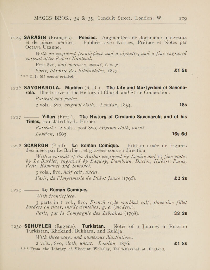  1225 SARASIN (Francois). Poésies. Augmentées de documents nouveaux et de pieces” incdites, Publiées avec Notices, Préface et Notes par Octave Uzanne. With an engraved frontispiece and a vignette, and a fine engraved portrait after Robert Nanteuil. Post 8vo, alf morocco, uncut, ¢. é. g. 2 Parts, librairze des Bibliophiles, 1877. £1 5s *** Only 517 copies printed. 1220 SAVONAROLA. Madden (R. R.). The Life and Martyrdom of Savona- rola. Illustrative of the History of Church and State Connection. Portrait and plates. 2 vols., 8vo, o7vzginal cloth. London, 1854. 18s Villari (Prof.). The History of Girolamo Savonarola and of his Times, translated by L. Horner. Portrait.» 2 vols.. post 8vo, original cloth, uncut. London, 1863. 16s 6d 1227  1228 SCARRON (Paul). Le Roman Comique. Edition ornée de Figures dessinées par Le Barbier, et gravées sous sa direction. With a portrart of the Author engraved by Lemire and 15 fine plates by Le barbier, engraved by Baquoy, Dambrun, Duclos, Hubert, Paras, Petit, Romanet and Simonet. 3 vols., 8vo, half calf, uncut. | Paris, oe Vimprimerie de Didot Jeune Gre. £2 2s  Le Roman Comique. With frontispiece. 3 parts in I vol., 8vo, French style marbled calf, three-line fillet borders on sides, inside dentelles, g. &amp;. (modern). Paris, par la Compagnie des Libraires (1708). | £3 3s 1229 i230 SCHUYLER (Eugene). Turkistan. Notes of a Journey in Russian Turkistan, Khokand, Bukhara, and Kuldja. With three maps and numerous illustrations. 2 vols., 8vo, cloth, uncut. London, 1876. £1 8s *** From the Library of Viscount Wolseley, Field-Marshal of England.