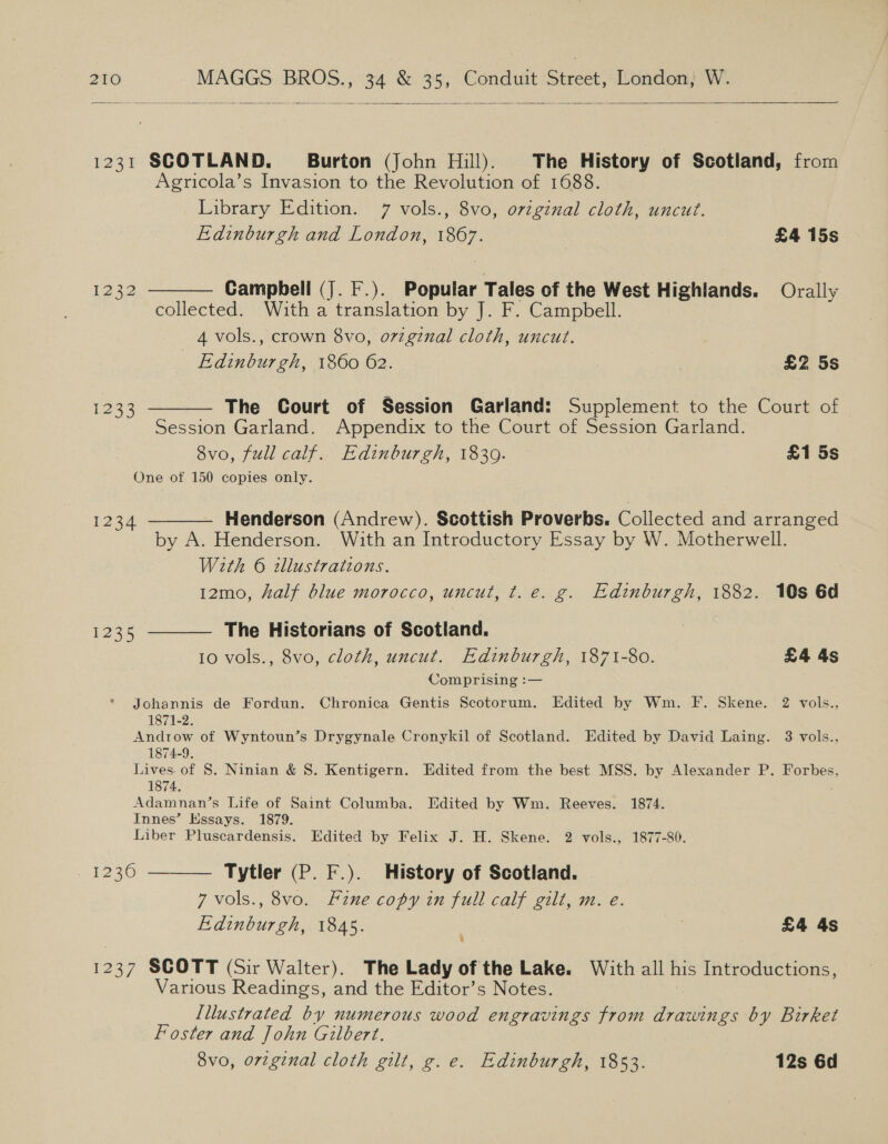  1231 SCOTLAND. ~~ Burton (John Hill). The History of Scotland, from Agricola’s Invasion to the Revolution of 1688. Library Edition. 7 vols., 8vo, original cloth, uncut. Edinburgh and London, 1867. £4 15s  1232 Campbell (J. F.). Popular Tales of the West Highlands. Orally collected. With a translation by J. F. Campbell. 4 vols., crown 8vo, o7zgznal cloth, uncut. _ Edinburgh, 1860 62. ! ? £2 5s The Court of Session Garland: Supplement to the Court of Session Garland. Appendix to the Court of Session Garland. 8vo, full calf. Edinburgh, 1830. £1 5s One of 150 copies only.  1233 Henderson (Andrew). Scottish Proverbs. Collected and arranged by A. Henderson. With an Introductory Essay by W. Motherwell. With © zllustrations. 12mo, half blue morocco, uncut, t.e. g. Edinburgh, 1882. 10s 6d  1234  [235 The Historians of Scotland. 10 vols., 8vo, cloth, uncut. Edinburgh, 1871-80. £4 4s Comprising :— Johannis de Fordun. Chronica Gentis Scotorum. Edited by Wm. F. Skene. 2 vols., 1871-2. Androw of Wyntoun’s Drygynale Cronykil of Scotland. Edited by David Laing. 3 vols., 1874-9. Lives of 8. Ninian &amp; S. Kentigern. Edited from the best MSS. by Alexander P. Forbes, 1874. Adamnan’s Life of Saint Columba. Idited by Wm. Reeves. 1874. Innes’ Essays. 1879. Liber Pluscardensis. Edited by Felix J. H. Skene. 2 vols., 1877-80. Tytler (P. F.). History of Scotland. 7 vols., 8vo. Hine copy in full calf gilt, m. e. Edinburgh, 1845. 7 £4 4s 4  20) 1237 SCOTT (Sir Walter). The Lady of the Lake. With all his Introductions, Various Readings, and the Editor’s Notes. Illustrated by numerous wood engravings from drawings by Birket Foster and John Gilbert. 8vo, orzginal cloth gilt, g.e. Edinburgh, 1853. 12s 6d