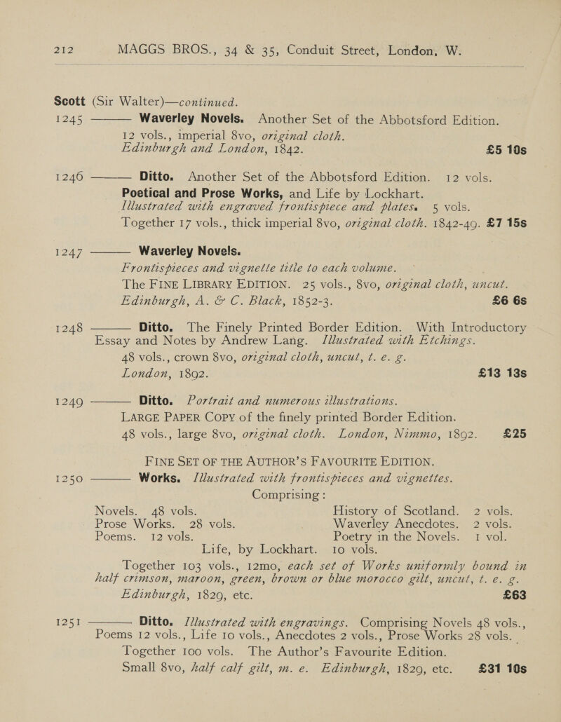  Scott (Sir Walter)—continued.   1245 — Waverley Novels. Another Set of the Abbotsford Edition. 12 vols., imperial 8vo, origznal cloth. Edinburgh and London, 1842. £5 10s 1246 ——— Ditto. Another Set of the-Abbotsford Edition. 12 vols. Poetical and Prose Works, and Life by Lockhart. Illustrated with engraved frontispiece and plates. 5 vols. Together 17 vols., thick imperial 8vo, ovzginal cloth. 1842-49. £7 15s 1247, Waverley Novels. | Frontispieces and vignette title to each volume. The FINE LIBRARY EDITION. 25 vols., 8vo, oviginal cloth, uncut. Edinburgh, A. &amp; C. Black, 1852-3. £6 Gs 1248 Ditto. The Finely Printed Border Edition. With Introductory  Essay and Notes by Andrew Lang. Jllustrated with Etchings. 48 vols., crown 8vo, o7zgznal cloth, uncut, ¢. e. g.   London, 1802. £13 13s 1249 Ditto. Portrait and numerous illustrations. LARGE PAPER Copy of the finely printed Border Edition. 48 vols., large 8vo, ovzgiznal cloth. London, Nimmo, 1802. £25 FINE SET OF THE AUTHOR’S FAVOURITE EDITION. 1250 Works. Jllustrated with frontispieces and vignettes. Comprising : Novels. 48 vols. History of Scotland. 2 vols. Prose Works. 28 vols. | Waverley Anecdotes. 2 vols. Poems. 12 vols. Poetry in the Novels... 1 vol. Life, ‘by dseckharts stools, Together 103 vols., 12mo, each set of Works uniformly bound in half crimson, maroon, green, brown or blue morocco gilt, uncut, ¢t. e. g. Edinburgh, 18209, etc. £63 1251 Ditto. /llustrated with engravings. Comprising Novels 48 vols.,  Poems 12 vols., Life 10 vols., Anecdotes 2 vols., Prose Works 28 vols. Together 100 vols. The Author’s Ravoane Edition. Small 8vo, half calf gilt, m. e. Edinburgh, 1820, etc. £31 10s