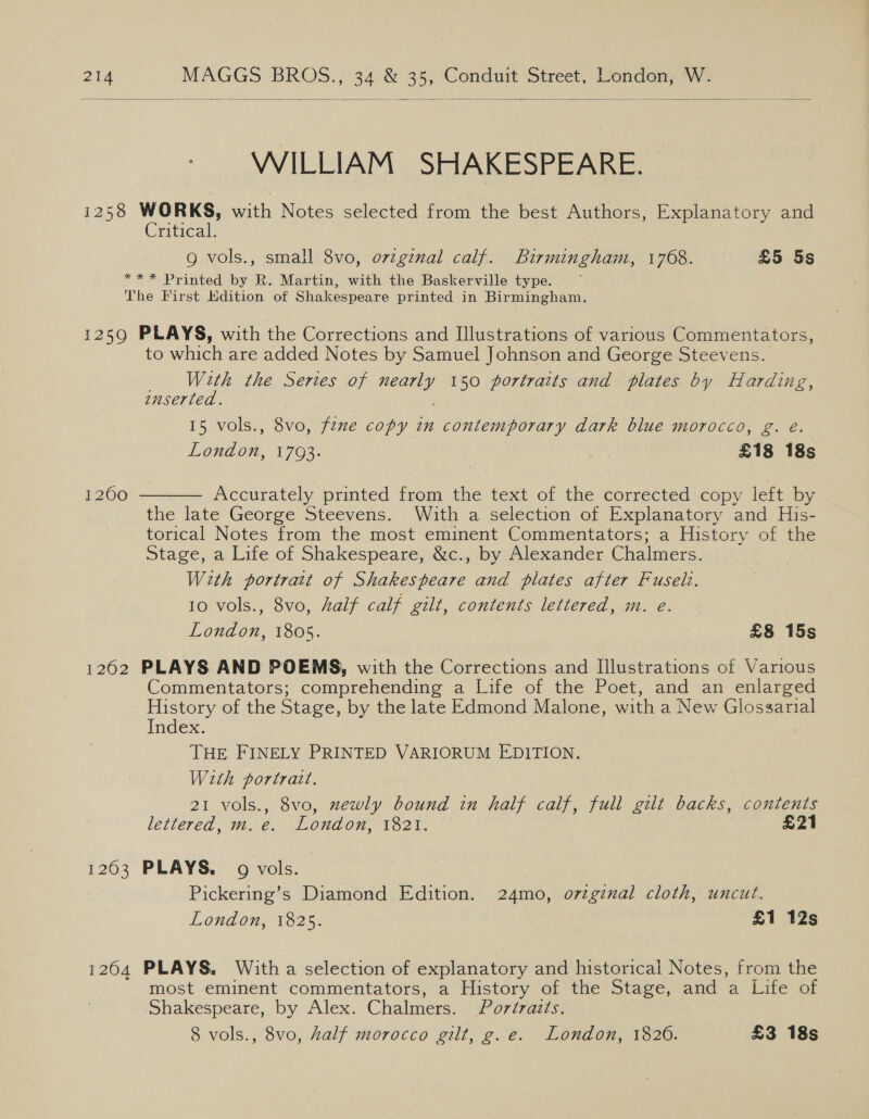  WILLIAM SHAKESPEARE. © 1258 WORKS, with Notes selected from the best Authors, Explanatory and Critical. | g vols., small 8vo, ovzginal calf. Birmingham, 1768. £5 5s ** * Printed by R. Martin, with the Baskerville type. The First Edition of Shakespeare printed in Birmingham. 1259 PLAYS, with the Corrections and Illustrations of various Commentators, to which are added Notes by Samuel Johnson and George Steevens. With the Series of nearly 150 portraits and plates by Harding, inserted. | | 15 vols., 8vo, fzne copy in contemporary dark blue morocco, g. e. London, 1793. £18 18s  Accurately printed from the text of the corrected copy left by the late George Steevens. Wiuith a selection of Explanatory and His- torical Notes from the most eminent Commentators; a History of the Stage, a Life of Shakespeare, &amp;c., by Alexander Chalmers. With portrait of Shakespeare and plates after Fuseli. 10 vols., 8vo, Aalf calf gilt, contents lettered, m. e. London, 1805. £8 15s 1262 PLAYS AND POEMS, with the Corrections and Illustrations of Various Commentators; comprehending a Life of the Poet, and an enlarged History of the Stage, by the late Edmond Malone, with a New Glossarial Index. THE FINELY PRINTED VARIORUM EDITION. With portrait. 21 vols., 8vo, zewly bound in half calf, full gilt backs, contents lettered, m. e. London, 1821. £21 12600 1263 PLAYS. 9 vols. Pickering’s Diamond Edition. 24mo, orginal cloth, uncut. London, 1825. £1 12s 1264 PLAYS. With a selection of explanatory and historical Notes, from the most eminent commentators, a History of the Stage, and a Life of Shakespeare, by Alex. Chalmers. Portraits. 8 vols., 8vo, half morocco gilt, g.e. London, 1826. £3 18s