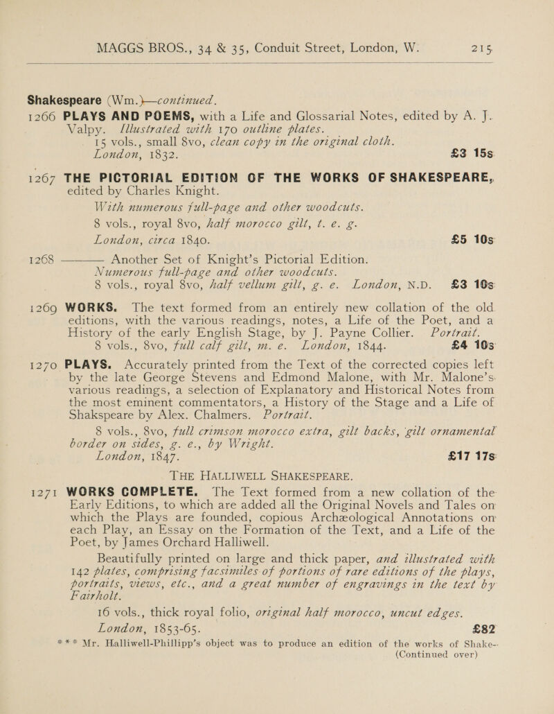  Shakespeare (Wm. )—coxiznued. 1266 PLAYS AND POEMS, with a Life and Glossarial Notes, edited by A. J. Valpy. Illustrated with 170 outline plates. 15 vols., small 8vo, clean copy in the original cloth. Lendon, 1832. £3 15s 1267 THE PICTORIAL EDITION OF THE WORKS OF SHAKESPEARE, edited by Charles Knight. W2th numerous full-page and other woodcuts. 8 vols., royal 8vo, half morocco gilt, t. e. g. London, circa 1840. £5 10s Another Set of Knight’s Pictorial Edition. Numerous full-page and other woodcuts. 8 vols., royal 8vo, half vellum gilt, g.e. London, N.D. £3 10s 1268  1209 WORKS. The text formed from an entirely new collation of the old. editions, with the-various readies, notes, a Lite of. the Poet, and a Flistory of the early English Stage, by J. Payne Collier... - Portrazt: 8 vols., 8vo, full calf gilt, m. e. London, 1844. £4 10s 1270 PLAYS. Accurately printed from the Text of the corrected copies left by the late George Stevens and Edmond Malone, with Mr. Malone’s. various readings, a selection of Explanatory and Historical Notes from the most eminent commentators, a History of the Stage and a Life of Shakspeare by Alex. Chalmers. Portrait. 8 vols., 8vo, full crimson morocco extra, gilt backs, ‘gilt ornamental border on sides, g. €., by Wright. ro) London, 1847. £17 17s: THE HALLIWELL SHAKESPEARE. 1271 WORKS COMPLETE. The Text formed from a new collation of the Early Editions, to which are added all the Original Novels and Tales on which the Plays are founded, copious Archzological Annotations om each Play, an Essay on the Formation of the Text, and a Life of the Poet, by James Orchard Halliwell. Beautifully printed on large and thick paper, and illustrated with 142 plates, comprising facsimiles of portions of rare editions of the plays, portraits, views, etc., and a great number of engravings in the text by Fairholt. 16 vols., thick royal folio, ovzgznal half morocco, uncut edges. London. 1853-65... ° £82 ** * Mr. Halliwell-Phillipp’s object was to produce an edition of the works of Shake-- (Continued over)