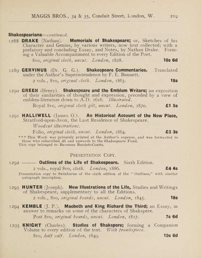   Shakespeariana—continucd. 1288 DRAKE (Nathan). Memorials of Shakespeare; or, Sketches of his Character and Genius, by various writers, now first collected; with a prefatory and concluding Essay, and Notes, by Nathan Drake. Form- ing a Valuable Accompaniment to every Edition of the Poet. 8vo, original cloth, uncut. London, 1828. , 10s 6d 1289 GERVINUS (Dr. G. G.). Shakespeare Commentaries. Translated under the Author’s Superintendence by F. E. Bunnett. 2 vols., 8vo, original cloth. London, 1863. 18s 1290 GREEN (Henry). Shakespeare and the Emblem Writers; an exposition of their similarities of thought and expression, preceded by a view of emblem-literature down to A.D. 1616. Jllustrated. Royal 8vo, ovzgznal cloth gilt, uncut. London, 1870. £1 5s 12901 HALLIWELL (James O.). An Historical Account of the New Place, Stratford-upon-Avon, the Last Residence of Shakespeare. Woodcut illustrations. Folio, ovzgznal cloth, uncut. London, 1864. £3 3s *** This Work was privately printed at the Author’s expense, and was forwarded to those who subscribed, £5 and upwards to the Shakespeare Fund. This copy belonged to Baroness Burdett-Coutts. PRESENTATION COPY. Outlines of the Life of Shakespeare. Sixth Edition. 2 vols., royal 8vo, cloth. London, 1886. £4 4s Presentation copy to Swinburne of the sixth edition of the ‘ Outlines,” with similar autograph inscription.  1292 1293 HUNTER (Joseph). New Illustrations of the Life, Studies and Writings of Shakespeare, supplementary to all the Editions. 2 vols., 8vo, original boards, uncut. London, 1845. 18s 1294 KEMBLE (J. P.). Macbeth and King Richard the Third; an Essay, in answer to remarks on some of the characters of Shakspere. Post 8vo, ovzginal boards, uncut. London, 1817. 7s 6d 1295 KNIGHT (Charles). Studies of Shakspere; forming a Companion Volume to every edition of the text. Weth frontispiece. 8vo, half calf. London, 1849. 10s 6d