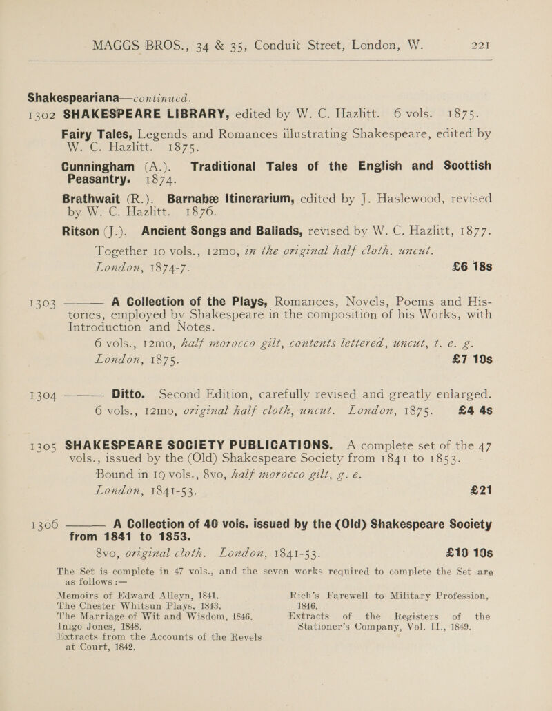  Shakespeariana—continucd. 1302 SHAKESPEARE LIBRARY, edited by W. C. Hazlitt. 6 vols. 1875. Fairy Tales, Legends and Romances illustrating Shakespeare, edited’ by We Ce Haziitt.- 1875: Cunningham (A.). Traditional Tales of the English and Scottish Peasantry. 1874. Brathwait (R.). Barnabee Itinerartum, edited by J. Haslewood, revised bye W.-C. Pla zlitt::.” 1570: Ritson (J.). Ancient Songs and Baliads, revised by W. C. Hazlitt, 1877. Together 10 vols., 12mo, 2% the original half cloth, uncut. London, 1874-7. £6 18s A Collection of the Plays, Romances, Novels, Poems and His- tories, employed by Shakespeare in the composition of his Works, with Introduction and Notes.  1303 6 vols., 12mo, half morocco gilt, contents lettered, uncut, ¢. é€. g. London, 1875. £7 19s  Ditto. Second Edition, carefully revised and greatly enlarged. 6 vols., 12mo, orzginal half cloth, uncut. London, 1875. £4 4s 1304 1305 SHAKESPEARE SOCIETY PUBLICATIONS. A complete set of the 47 vols., issued by the (Old) Shakespeare Society from 1841 to 1853. Bound in 19 vols., 8vo, half morocco gilt, g.e. London, 1841-53. £21  1300 A Collection of 40 vols. issued by the (Old) Shakespeare Society from 1841 to 1853. 8vo, original cloth. London, 1841-53. | £10 10s The Set is complete in 47 vols., and the seven works required to complete the Set are as follows :— Memoirs of Edward Alleyn, 1841. Rich’s Farewell to Military Profession, The Chester Whitsun Plays, 1843. 1846. The Marriage of Wit and Wisdom, 1846. Extracts of the Kegisters of the Inigo Jones, 1848. Stationer’s Company, Vol. II., 1849. Extracts from the Accounts of the Revels at Court, 1842.