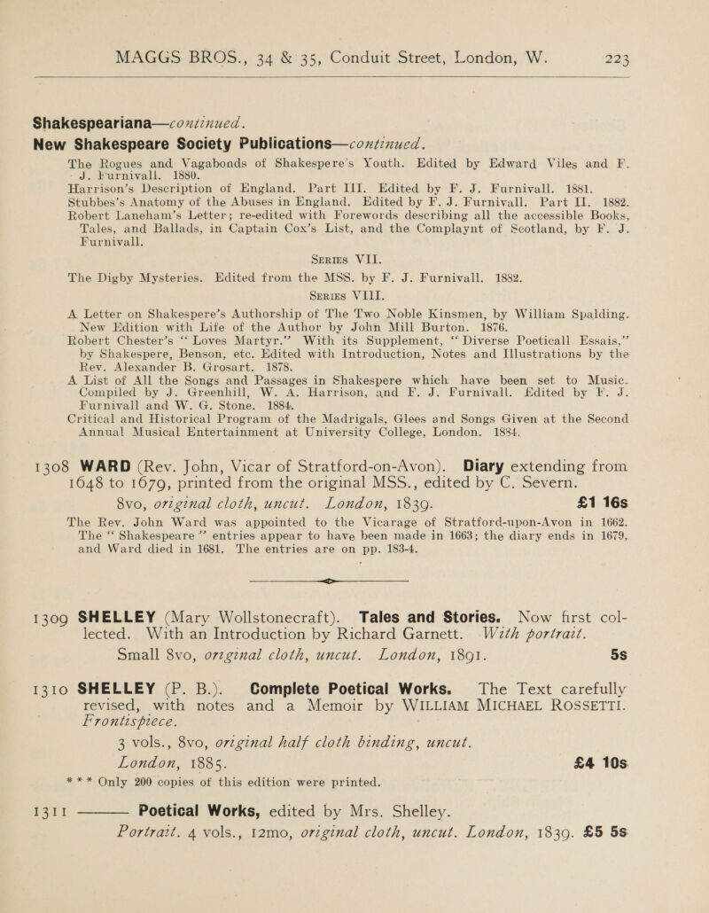   Shakespeariana—coxiznued. New Shakespeare Society Publications—coxzznued. The Rogues and Vagabonods of Shakespere’s Youth. Edited by Edward Viles and F. J: Purnivall., 1880. Harrison’s Description of England. Part III. Edited by F. J. Furnivall. 1881. Stubbes’s Anatomy of the Abuses in England. Edited by F. J. Furnivall. Part II. 1882. Robert Laneham’s Letter; re-edited with Forewords describing all the accessible Books, Tales, and Ballads, in Captain Cox’s List, and the Complaynt of Scotland, by F. J. Furnivall. Series VII. The Digby Mysteries. Edited from the MSS. by F. J. Furnivall. 1882. Series VIII. A Letter on Shakespere’s Authorship of The Two Noble Kinsmen, by William Spalding. New Edition with Life of the Author by John Mill Burton. 1876. Robert Chester’s ‘‘ Loves Martyr.’”? With its Supplement, ‘‘ Diverse Poeticall Essais,’ by Shakespere, Benson, etc. Edited with Introduction, Notes and Illustrations by the Rev. Alexander B. Grosart. 1878. A list of All the Songs and Passages in Shakespere which have been set to Music. Compiled by J. Greenhill, W. A. Harrison, and F. J. Furnivall. Edited by F. J. Furnivall and W. G. Stone. 1884. Critical and Historical Program of the Madrigals, Glees and Songs Given at the Second Annual Musical Entertainment at University College, London. 1884. 3 1308 WARD (Rev. John, Vicar of Stratford-on-Avon). Diary extending from 1648 to 1670, printed from the original MSS., edited by C. Severn. 8vo, orzginal cloth, uncut. London, 1839. £1 16s The Rev. John Ward was appointed to the Vicarage of Stratford-upon-Avon in 1662. The “ Shakespeare ”’ entries appear to have been made in 1663; the diary ends in 1679, and Ward died in 1681. The entries are on pp. 183-4. en 1309 SHELLEY (Mary Wollstonecraft). Tales and Stories. Now first col- lected. With an Introduction by Richard Garnett. W2th portrait. Small 8vo, o7zgznal cloth, uncut. London, 18091. 5s 1310 SHELLEY (P. B.). Complete Poetical Works. The Text carefully revised, with notes and a Memoir by WILLIAM MICHAEL ROSSETTI. Frontispiece. 3 vols., 8vo, orzginal half cloth binding, uncut. London, 1885. £4 10s %.* 29 Only, 200 copies of this edition were printed. 1311 ———— Poetical Works, edited by Mrs. Shelley. Portrait. 4 vols., 12mo, original cloth, uncut. London, 1839. £5 58