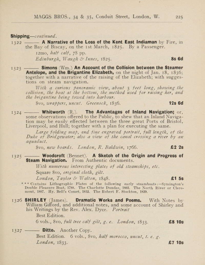  Shipping—cozzznued. 1422 A Narrative of the Loss of the Kent East Indiaman by Fire, in the Bay of Biscay, on the 1st March, 1825. By a Passenger. 12mo, Aalf calf, 73: pp: Edinburgh, Waugh &amp; Innes, 1825. 8s 6d  Simons (Wm.) An Account of the Collision between the Steamer Antelope, and the Brigantine Elizabeth, on the night of Jan, 18. 1836: together with a narrative of the raising of the Elizabeth; with sugges- tions on steam navigation. With a curious panoramic view, about 3 feet long, showing the colleston, the boat at the bottom, the method used for raising her, and the brigantine being towed into harbour. 8vo, wrappers, uncut. Greenock, 1836. 12s 6d  1323 — Whitworth (R.). The Advantages of Inland Navigation; or, some observations offered to the Public, to shew that an Inland Naviga- tion may be easily effected between the three great Ports of Bristol, Liverpool, and Hull; together with a plan for executing the same. Large folding map, and fine engraved portrait, full length, of the Duke of Bridgewater; also a view of the canal crossing a river by an aquaduct. 8vo, new boards. London, R. Baldwin, 1766. £2 2s  1324 1325  Woodcroft (Bennet). A Sketch of the Origin and Progress of Steam Navigation. From Authentic documents. With numerous interesting plates of old ears etc. Square 8vo, orzgznal cloth, gilt. London, Taylor &amp; Walton, 1848. £1 5s *** Contains Lithographic Plates of the following early steamboats :—Symington’s Double Pleasure Boat, 1788. The Charlotte Dundas, 1803. The North River or Clere- mont, 1807. Hy. Bell’s Comet, 1812. The Robert F. Stockton, 1839. 1326 SHIRLEY (James). Dramatic Works and Poems. With Notes by William Gifford, and additional notes, and some account of Shirley and his Writings by the Rev. Alex. Dyce. Portrait Best Edition. Ools.. 8v0, fall tree calf git, gvex London, 1833: £8 10s Ditto. Another Copy. Best Edition. 6 vols., 8vo, half morocco, uncut, ¢t. é. g. London, 1833. £7 10s 1327 