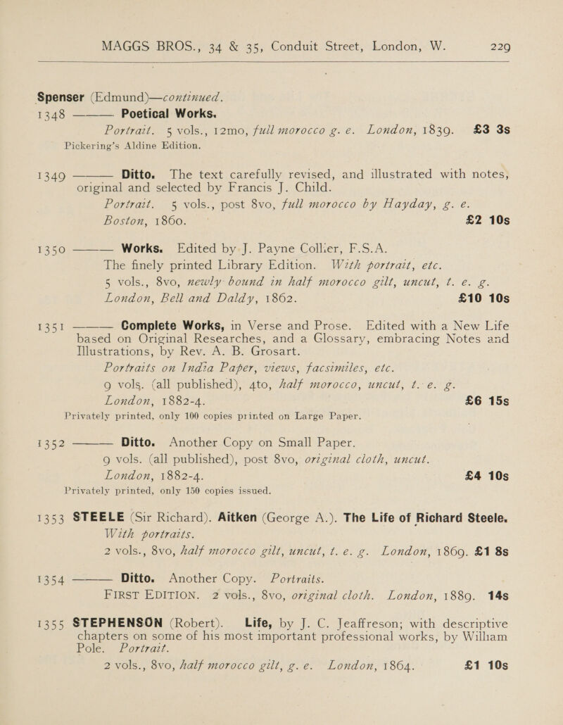   Spenser (Edmund)—coxtznued. 1348 ———— Poetical Works. Portrait. 5 vols., 12mo, full morocco g. e. London, 1839. £3 3s Pickering’s Aldine Edition.  1349 — Ditto. The text carefully revised, and illustrated with notes, original and selected by Francis J. Child. Portrait. 5 vols:, post 3vo, full morocco by Hayday, g. é Boston, 1860: -~ £2 10s 1350 ———. Works. [dited by-]. Payne Collier, F.S.A. The finely printed Library Edition. W2eth portrait, etc. 5 vols., 8vo, zewly bound in half morocco gilt, uncut, ¢t. e. g. London, Bell and Daldy, 1862. £10 10s 1351 ————— Complete Works, in Verse and Prose. Edited with a New Life based on Original Researches, and a Glossary, embracing Notes and Iustrations, by Rev. A. B: Grosart. Portraits on India Paper, views, facsimiles, etc. g vols. (all published), ato, Zalf morocco, uncut, t.e. g. London, 1882-4. £6 15s Privately printed, only 100 copies printed on Large Paper. i352 ———— Ditto. Another Copy on Small Paper. g vols. (all published), post 8vo, o7zginal cloth, uncut. London, 1882-4. £4 10s Privately printed, only 150 copies issued. 1353 STEELE (Sir Richard). Aitken (George A.). The Life of Richard Steele. With portraits. 2 vols., 8vo, half morocco gilt, uncut, t.e. g. London, 1869. £1 8s $354 ———— Ditto. Another Copy. Portraits. FIRST EDITION. 2 vols., 8vo, ovzginal cloth. London, 1889. 14s 1355 STEPHENSON (Robert). Life, by J. C. Jeaffreson; with descriptive chapters on some of his most important professional works, by William Pole. Portraz. 2 vols., 8vo, half morocco gilt, g.e. London, 1804. £1 10s