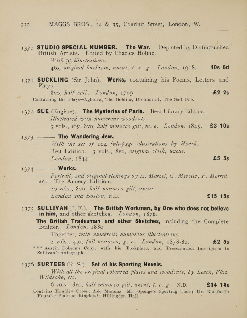  1370 STUDIO SPECIAL NUMBER. The War. Depicted by Distinguished British Artists. Edited by Charles Holme. With 93 wlustrations. Ato, original buckram, uncut, t. e. g. London, 1918. 10s 6d 1371) SUCKLING (Sir John). Works, containing his Poems, Letters and Plays. Sv0, Hall calf. London, 1700: : £2 2s Containing the Plays—Aglaura, The Goblins, Brennoralt, The Sad One. 1372 SUE (Eugéne). The Mysteries of Paris. Best Library Edition. Illustrated with numerous woodcuts. c 3 vols., roy. 8vo, Zalf morocco gilt, m.e. London, 1845. £3 10s 1373 ———— The Wandering Jew. With the set of 104 full-page illustrations by Heath. Best Edition. 3 vols., 8vo, o7iginat cloth, uncut. London, 1844. £5 5s 1374 ——— Works. Portrait, and original etchings by A. Marcel, G. Mercier, F. Merrill, Gi... “Whe Annery Edition. 20 vols., 8vo, half morocco gilt, uncut. . London and Boston, N.D. £15 15s 1375 SULLIVAN (J. F.). The British Workman, by One who does not believe in him, and other sketches. London, 1878. The British Tradesman and other Sketches, including the Complete Builder. London, 1880. Together, wth numerous humorous illustrations. 2 vols., 4to, full morocco, g.-e.. Londen, 1373-96. £2 5s *** Austin Dobson’s Copy, with his Bookplate, and Presentation Inscription in Sullivan’s Autograph. i370 SURTEES (R. S.). Set of his Sporting Novels. W2tk all the original coloured plates and woodcuts, by Leech, Phiz, Wildrake, etc. 6 vols., 8vo, Aalf morocco gilt, uncut, t. e. g. N.D. «£14 145 Contains Handley Cross; Ask Mamma; Mr. Sponge’s Sporting Tour; Mr. Romford’s Hounds; Plain or Ringlets?; Hillingdon Hall. . .