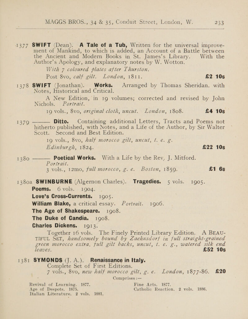  1377 SWIFT (Dean). A Tale of a Tub, Written for the universal improve- ment of Mankind, to which is added, an Account of a Battle between the Ancient and Modern Books in St. James’s Library. With the Author’s Apology, and explanatory notes by W. Wotton. With 7 coloured plates after Thurston. Post-ovocalp yee... Londom, 18.11. £2 10s 1378 SWIFT (Jonathan). Works. Arranged by Thomas Sheridan. with Notes, Historical and Critical. A New Edition, ‘in 19 volumes; corrected and revised by John Nichols. Portrazt.  19 vols., 8vo, ovzginal cloth, uncut. London, 1808. £4 10s 1379 Ditto. Containing additional Letters, Tracts and Poems not hitherto published, with Notes, and a Life of the Author, by Sir Walter Scott. Second and Best Edition. 19 vols., 8vo, half morocco gilt, uncut, t. e. g. Edinburgh, 1824. £22 10s 1380 ——— Poetical Works. With a Life by the Rev. J. Mitford. Portratt. S°VOls.,, P20. (Wl! 070060. 2. 2. Boston, 1350.” £1 6s 1380a SWINBURNE (Algernon Charles). Tragedies. 5 vols. 1905. Poems. Ovols. 1904. Love’s Cross-Currents. 1905. William Blake, a critical essay. Portrait. 1906. The Age of Shakespeare. 1908. The Duke of Candia. 1908. Charies Dickens. 1913. Together 16 vols. The Finely Printed Library Edition. A BEAU- TIFUL SET, handsomely bound by Zaehnusdorf in full straight-grained green morocco extra, full gilt backs, uncut, t. e. g., watered silk end leaves. £52 10s 1381 SYMONDS (J. A.). Renaissance in Italy. Complete Set of First Editions. 7 vols., 8vo, mew half morocco gilt, g.e. London, 1877-86. £20 ‘ Comprises :— Revival of Learning. 1877. Fine Arts. 1877. Age of Despots. 1875. Catholic Reaction. 2 vols. 1886. Italian Literature. 2 vols. 1881.