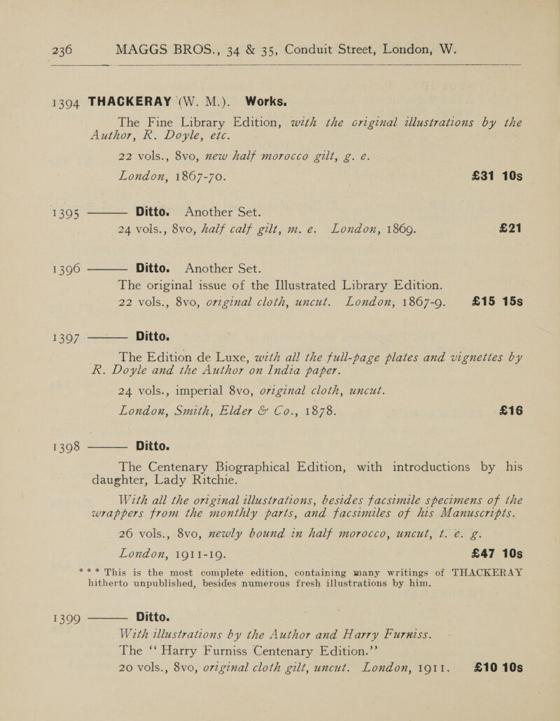  1394 THACKERAY (W. M.). Works, The Fine Library Edition, wth the original illustrations by the Author, K.. Doyle, ere. 22 vols., 8vo, xew half morocco gilt, g. e. London, 1867-70. | £31 10s Ditto. Another Set. 24 vols., 8vo, half calf gilt, m. e. London, 1860. £21  1305 Ditto. Another Set. The original issue of the Illustrated Library Edition. 22 vols., 8vo, orzginal cloth, uncut. London, 1867-9. £15 15s  1390 Ditto. The Edition de Luxe, with all the full-page plates and vignettes by R. Doyle and the Author on India paper.  1397 24 vols., imperial 8vo, o7zgznal cloth, uncut. London, Smith, ElderG C6. 1.89 3% £16  Ditto. The Centenary Biographical Edition, with introductions by his daughter, Lady Ritchie. 1398 With all the original illustrations, besides facsimile specimens of the wrappers from the monthly parts, and facsimiles of his Manuscripts. 26 vols., 8vo, newly bound in half morocco, uncul, t. e. g. London, 1911-19. £47 10s *** This is the most complete edition, containing many writings of THACKERAY hitherto unpublished, besides numerous fresh illustrations by him. With illustrations by the Author and se Furniss. The “‘ Harry Furniss Centenary Edition.’ 20 vols., 8vo, original cloth gilt, uncut. i sae 191t. £1010s 1399