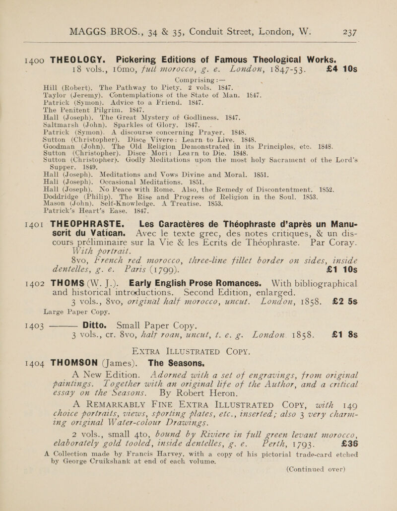  pace THEOLOGY. Pickering Editions of Famous Theological Works. 18 vols., 16mo, full:morocco;-.g.@. London,.v847-53. £4 10s Comprising :— Hill (Robert). The Pathway to Piety. 2 vols. 1847. Taylor (Jeremy). Contemplations ot the State of Man. 16&amp;47. Patrick (Symon). Advice to a Friend. 1847. The Penitent Pilgrim. 1847. Hall (Joseph). The Great Mystery of Godliness. 1847. Saltmarsh (John). Sparkles of Glory. 1847. ~ Patrick (Symon). A discourse concerning Prayer. 1848. Sutton (Christopher). Disce Vivere: Learn to Live. 1848. Goodman (John). The Old Religion Demonstrated in its Principles, ete. 1848. Sutton (Christopher). Disce: Mori: Learn to Die. 1848. Sutton (Christopher). Godly Meditations upon the most holy Sacrament of the Lord’s Supper. 1849. Hall (Joseph). Meditations and Vows Divine and Moral. 1851. Hali (Joseph). Occasional Meditations. 1851. Hall (Joseph). No Peace with Rome. Also, the Remedy of Discontentment. 1852. Doddridge (Philip). The Rise and Progress of Religion in the Soul. 1853. Mason (John). Self-Knowledge. A Treatise. 1853. Patrick’s Heart’s Ease. 1847. 1401 THEOPHRASTE. Les Caractéres de Théophraste d’aprés un Manu- scrit du Vatican. Avec le texte grec, des notes critiques, &amp; un dis- cours préliminaire sur la Vie &amp; les Ecrits de Deanne: Par Coray. With portrait. 8vo, Lvench red morocco, three-line fillet border on sides, inside dentelles, POON Lars CE IOO j: £1 10s 1402 THOMS(W. J.). Early English Prose Romances. With bibliographical and historical introductions. Second Edition, enlarged. 3 vols., 8vo, ovtginal half morocco, uncut. London, 1858. £2 5s Large Paper Copy. 1403 ———— Ditto. Small Paper Copy. 3) vols; Cts 8vo, ial 70an, wnewl, 1.6. 2) Londo. 1838. £1 8s . EXTRA ILLUSTRATED COPY. 1404 THOMSON (James). The Seasons. _ A New Edition. Adorned with a set of engravings, from original paintings. Logether with an original life of the Author, and a critical essay on the Seasons. By Robert Heron. A REMARKABLY FINE EXTRA ILLUSTRATED Copy, with 149 choice portraits, views, sporting plates, etc., inserted; also 3 very charm- ing original Water- colour Drawings. 2 vols., small 4to, bound by Riviere in full green levant morocco, elaborately ‘gold tooled, tnside dentelles, g.e. Perth, 17093. £36 A Collection made by. Francis Harvey, with a copy of his pictorial trade-card etched by George Cruikshank at end of each volume. (Continued over)