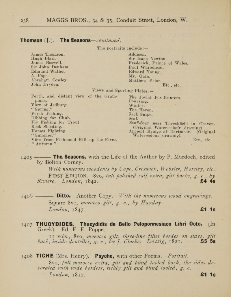   Thomson (J.). The Seasons—covtinued. The portraits include :— James Thomson. Addison. Hugh Blair. Sir Isaac Newton. James Boswell. Frederick, Prince of Wales. Sir John Denham. - Paul Whitehead. Edmund Waller. Edward Young. A.. Pope. Mr. Quin. Abraham Cowley. Matthew Prior. John Dryden. Etc., ete. Views and Sporting Plates :— Perth, and distant view of the Gram- The Jovial Gace pians. Coursing. View of Jedburg. Winter. * Spring.” The Heron. ‘Perch Fishing. Jack Snipe. Dibbing for Chub. Seal. Fly Fishing for Trout. Scuff-Scar near Threshfield in Craven. Rook Shooting. (Original Water-colour drawing). Horses Fighting. Ancient Bridge at Dartmoor. (Original “* Summer.”’ Water-colour drawing). View from Richmond Hill up the River. Etc., ete. “Autumn.” 1405 ———— The Seasons, with the Life of the Author by P. Murdoch, edited by Bolton Corney. With numerous woodcuts by Cope, Creswick, Webster, Horsley, etc. FIRST EDITION. 8vo, full poltshed calf extra, ‘gilt backs, g. e., by Riviere. London, 1842. £4 4s 1406 ———— Ditto. Another Copy. W2th the numerous wood engravings. Square 8vo, morocco gilt, g. e., by Hayday. London, 1847. (£1 / 1s 1407 THUCYDIDES. Thucydidis de Bello Peloponnesiaco Libri Octo. (In Greek)’ “Ed. shah oppe. 11 vols., 8vo, morocco gilt, three-line fillet border on sides, gilt back, inside dentelles, g.e., by J. Clarke. Leipzig, 1821. £5 5s 1408 TIGHE (Mrs. Henry). Psyche, with other Poems. Portrait. 8vo, full morocco extra, gilt and blind tooled back, the sides de- corated with wide borders, richly gilt and blind tooled, g. e.