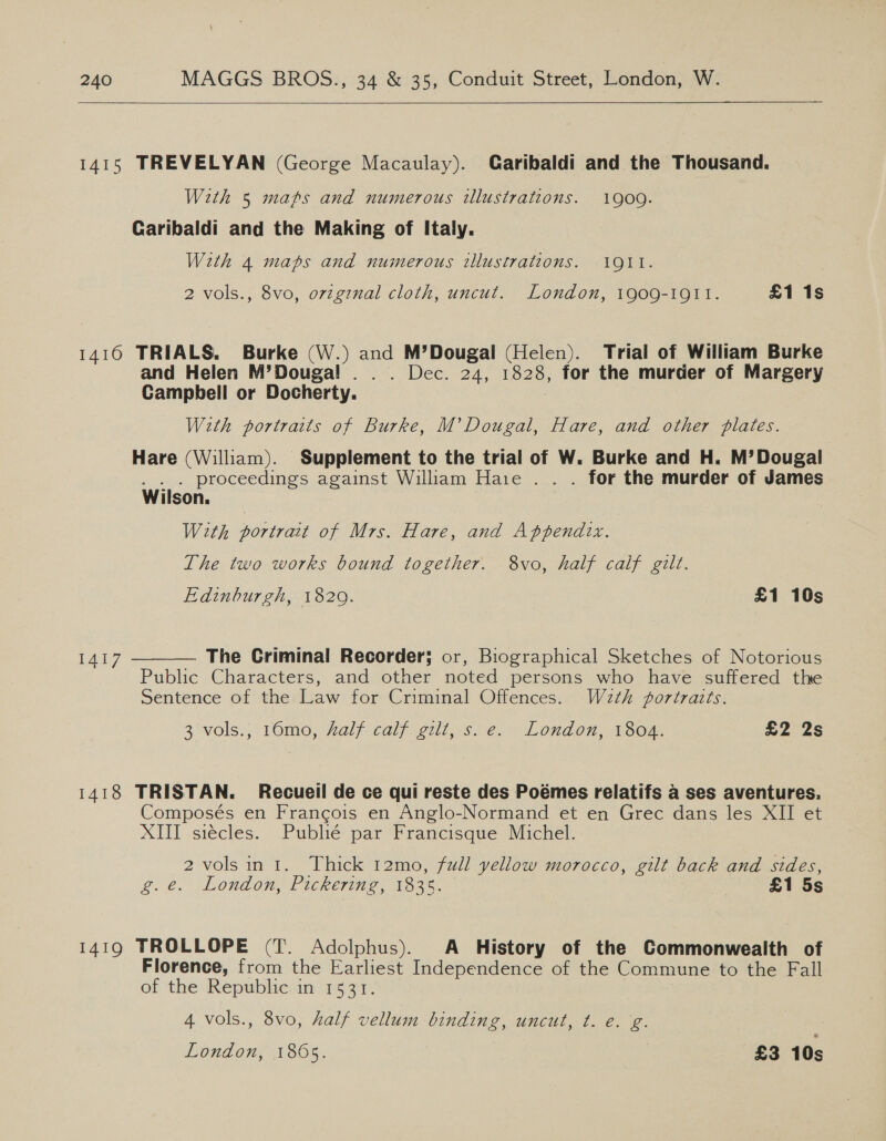   1415 TREVELYAN (George Macaulay). Garibaldi and the Thousand. With 5 maps and numerous illustrations. 1900. Garibaldi and the Making of Italy. With 4 maps and numerous illustrations. 1911. 2 vols., 8vo, ovzgznal cloth, uncut. London, 1909-1011. £1 1s 14160 TRIALS, Burke (W.) and M’Dougal (Helen). Trial of William Burke and Helen M’Douga!l .. . Dec. 24, 1828, for the murder of Margery Campbell or Docherty. : With portraits of Burke, M’ Dougal, Hare, and other plates. Hare (William). Supplement to the trial of W. Burke and H. M’Dougal . . . proceedings against William Haie . . . for the murder of James Wilson, With portrait of Mrs. Hare, and Appendix. The two works bound together. 8vo, half calf gilt. Edinburgh, 1820. £1 10s The Criminal Recorder; or, Biographical Sketches of Notorious Public Characters, and other noted persons who have suffered the Sentence of the Law for Criminal Offences. W2zth portrazts.  I417 3 vols., 16mo, half calf gilt, s.e. London, 1804. £2 2s 1418 TRISTAN. Recueil de ce qui reste des Poémes relatifs a ses aventures. Composés en Frangois en Anglo-Normand et en Grec dans les XII et XIII siécles. Publié par Francisque Michel. 2volsini. Thick 12mo, full yellow morocco, gilt back and sides, g.é. ‘London, Pickering, 182%. £1 5s 1419 TROLLOPE (T. Adolphus). A History of the Commonwealth of Florence, from the Earliest Independence of the Commune to the Fall of the: Republienin 1531. 4 vols., 8vo, half vellum binding, uncut, t. e.g.