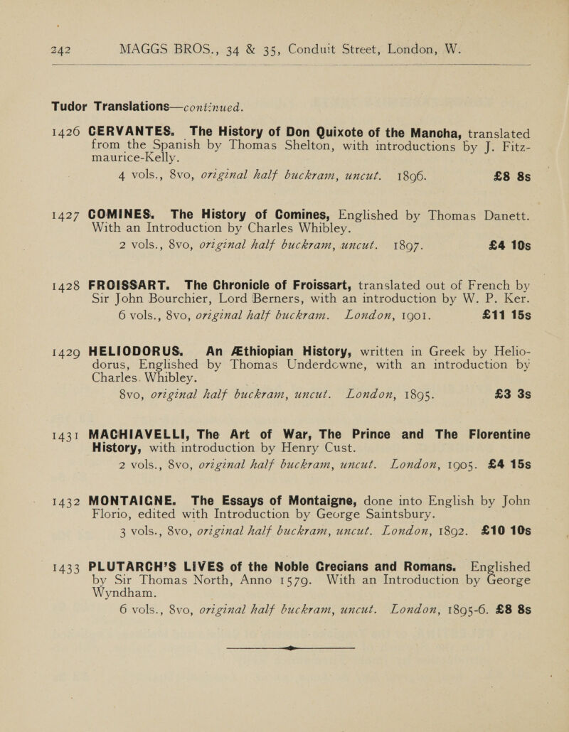    1427 1428 1429 1431 L432 1433 from the Spanish by Thomas Shelton, with introductions by J. Fitz- maurice-Kelly. 4 vols., 8vo, orginal half buckram, uncut. 1896. | £8 8s COMINES. The History of Comines, Englished by Thomas Danett. With an Introduction by Charles Whibley. 2 vols., 8vo, ovzgznal half buckram, uncut. 1897. £4 10s FROISSART. The Chronicle of Froissart, translated out of French by Sir John Bourchier, Lord Berners, with an introduction by W. P. Ker. 6 vols., 8vo, ovzginal half buckram. London, 1901. £11 15s HELIODORUS. An £thiopian History, written in Greek by Helio- dorus, Englished by Thomas Underdowne, with an introduction by Charles. Whibley. 8vo, orzginal half buckram, uncut. London, 18095. £3 3s MACHIAVELLI, The Art of War, The Prince and The Florentine History, with introduction by Henry Cust. | 2 vols., 8vo, original half buckram, uncut. London, 1905. £4 15s MONTAIGNE. The Essays of Montaigne, done into English by John Florio, edited with Introduction by George Saintsbury. 3 vols., 8vo, original half buckram, uncut. London, 1892. £10 10s PLUTARGH’S LIVES of the Noble Crecians and Romans. Englished by Sir Thomas North, Anno 1579. With an Introduction by George Wyndham. 6 vols., 8vo, orzgznal half buckram, uncut. London, 1895-6. £8 8s pe et ee