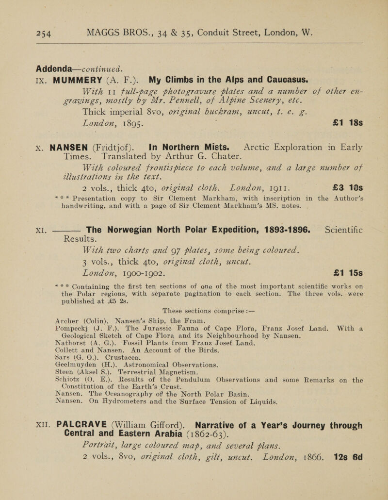   Addenda— continued. Ix. MUMMERY (A. F.). My Climbs in the Alps and Caucasus. With 11 full-page photogravure plates and a number of other en- gravings, mostly by Mr. Pennell, of Alpine Scenery, etc. Thick imperial 8vo, o7zgznal CHAT, UMCUT, ft. vex O. London, 1895. | £1 18s x. NANSEN (Fridtjof). In Northern Mists. Arctic Exploration im Early Times. Translated by Arthur G. Chater. | With coloured frontispiece to each volume, and a large number of ellustratzons in the text. 2 vols., thick 4to, original cloth. London, 1911. £3 10s ** * Presentation copy to Sir Clement Markham, with inscription in the Author’s handwriting, and with a page of Sir Clement Markham’s MS. notes. XI. ——_— The Norwegian North Polar Expedition, 1893-1896. Scientific Results. With two charts and 97 plates, some being coloured. 3 vols., thick 4to, orginal cloth, uncut. London, 1900-1902. £1 15s *** Containing the first ten sections of one of the most important scientific works on bie Polar regions, with separate pagination to each section. The three vols. were published at £5 Qs. These sections comprise :— Archer (Colin). Nansen’s Ship, the Fram. Pompeckj (J. F.). The Jurassic Fauna of Cape Flora, Franz foset Land. With a Geological Sketch of Cape Flora and its Neighbourhood by Nansen. Nathorst (A. G.). Fossil Plants from Franz Josef Land. Collett and Nansen. An Account of the Birds. Sars (G. O.). Crustacea. Geelmuyden (H.). Astronomical Observations. Steen (Aksel S.). Terrestrial Magnetism. Schiotz (O. E.). Results of the Pendulum Observations and some Remarks on the Constitution of the Earth’s Crust. Nansen. The Oceanography of the North Polar Basin. Nansen. On Hydrometers and the Surface Tension of Liquids. XII. PALGRAVE (William Gifford). Narrative of a Year’s Journey through Central and Eastern Arabia (1862-63). Portrawt, large coloured map, and several plans. 2 vols., 8vo, ortginal cloth, gilt, uncut. London, 1866. 12s 6d