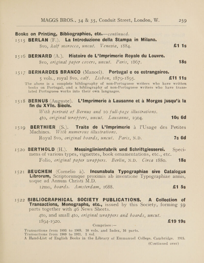   Books on Printing, Bibliographies, ete.—continued. 1515 BERLAN (F.). La Introduzione della Stampa in Milano. 8vo, half morocco, uncut. Venezia, 1884. £1 1s 1510 BERNARD (A.). Histoire de L’imprimerie Royale du Louvre. 8vo, original paper covers, uncut. Paris, 1867. 18s 1517 BERNARDES BRANCO (Manoel). Portugal e os estrangeiros. 5 vols., royal 8vo, calf. Lisbon, 1879-1805. £11 11s The above is a complete bibliography of non-Portuguese writers who have written books on Portugal, and a bibliography of non-Portuguese writers who have trans- lated Portuguese works into their own languages. 1518 BERNUS (Auguste). L’Ilmprimerie a Lausanne et a Morges jusqu’a la fin du XVie, Siecle. With portrait of Bernus and 10 fuli-fage wlustrations. Ato, original wrapters, uncut. Lausanne, i904. 10s 6d 1519 BERTHIER (S.). Traite de L’imprimerie a |’Usage des Petites Machines. W2th numerous illustrations. | Royal 8vo, orzginal boards, uncut. Paris, N.D. 7s 6d 1520 BERTHOLD (H.). Méessinglinienfabrik und Schriftgiesserel. = Speci- mens of various types, vignettes, book ornamentations, etc., etc. Folio, ovzginal paper wrappers. Berlin, N.D. Curca 1880. 18s 1521 BEUGHEM (Cornelio a). Incunabula Typographiae sive Catalogus Librorum, Scriptorumque proximis ab inventione Typographiae annis, usque ad Annum Christi M.D. 12mo, boards. Amsterdam, 1688. £1 5s 1522 BIBLIOGRAPHICAL SOCIETY PUBLICATIONS. A Collection of Transactions, Monographs, etc., issued by this Society, forming 59 parts together with 46 News Sheets. Ato, and small ato, ovzginal wrappers and boards, uncut. 1894-1920. £19 19s Comprises :— Transactions from 1893 to 1909. 10 vols. and Index, 16 parts. Transactions from 1909 to 1911. 1 vol. A Hand-List of English Books in the Library of Emmanuel College, Cambridge. 1915. (Continued over)