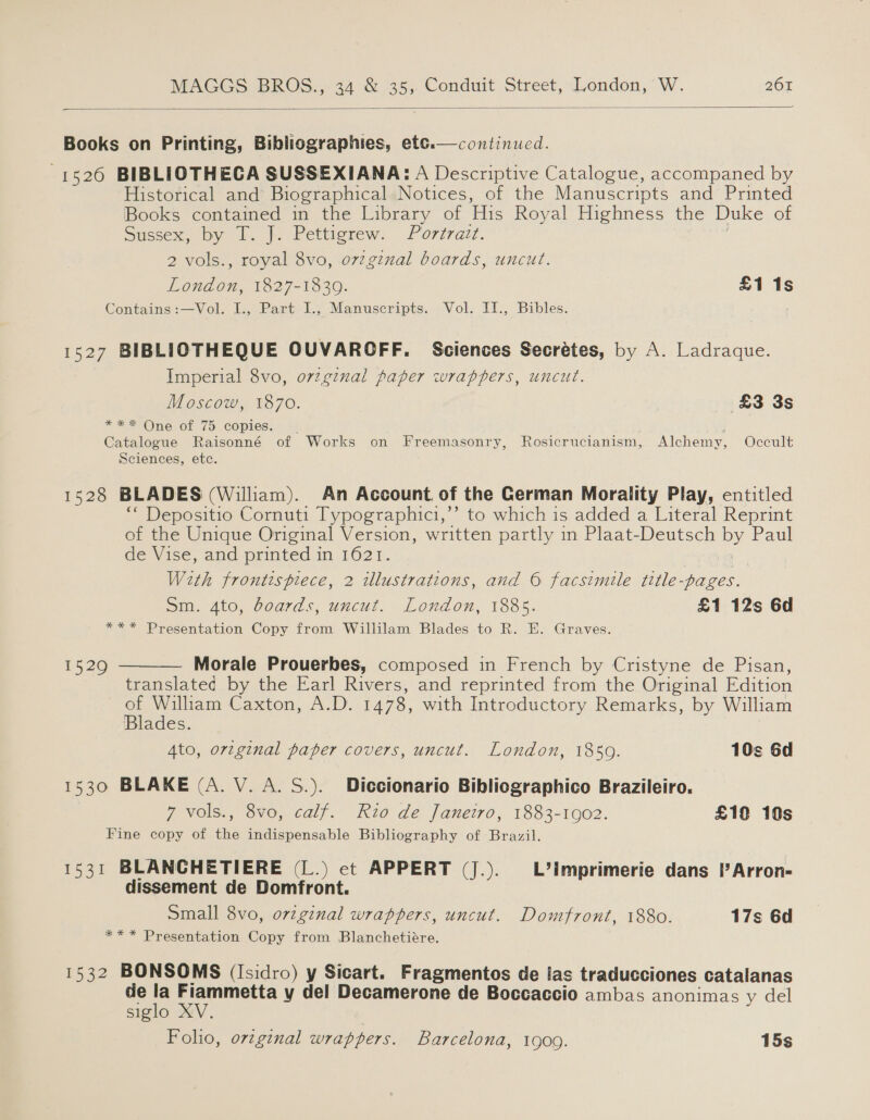   Books on Printing, Bibliographies, et¢.—continucd. 1526 BIBLIOTHECA SUSSEXIANA: A Descriptive Catalogue, accompaned by Historical and Biographical Notices, of the Manuscripts and Printed Books contained in the Library of His Royal Highness the Duke of Sussex, by T. J. Pettigrew. Portrazt. : 2 vols., royal 8vo, o7zginal boards, uncut. London, 1827-1839. £1 1s Contains :—Vol. I., Part I., Manuscripts. Vol. I1I., Bibles. 1527 BIBLIOTHEQUE OUVAROFF, Sciences Secrétes, by A. Ladraque. Imperial 8vo, o7zgznal paper wrappers, uncut. Moscow, 1870. £3 3s *** One of 75 copies... - Jey Catalogue Raisonné of Works on Freemasonry, Rosicrucianism, Alchemy, Occult Sciences, etc. 1528 BLADES (William). An Account. of the German Morality Play, entitled “‘ Depositio Cornuti Typographici,”’ to which is added a Literal Reprint of the Unique Original Version, written partly in Plaat-Deutsch by Paul de Vise, and printed in 1621. | With frontispiece, 2 illustrations, and © facsimile title-pages. Sm. 4to, boards, uncut. London, 1885. £1 12s 6d *** Presentation Copy from Willilam Blades to R. HE. Graves.  Morale Prouerbes, composed in French by Cristyne de Pisan, translated by the Earl Rivers, and reprinted from the Original Edition or William Caxton, A.D. 1478, with Introductory Remarks, by William Blades. ) Ato, ortginal paper covers, uncut. London, 1859. 10s 6d 1520 1530 BLAKE (A. V. A. S.). Diccionario Bibliographico Brazileiro. 7 vols., 8vo, calf. Rio de Janeiro, 1883-1902. £10 10s Fine copy of the indispensable Bibliography of Brazil. 1531 BLANCHETIERE (L.) ct APPERT (J.). L’imprimerie dans I’ Arron- dissement de Domfront. Small 8vo, ovzginal wrappers, uncut. Domfront, 1880. 17s 6d ** * Presentation Copy from Blanchetiére. 1532 BONSOMS (Isidro) y Sicart. Fragmentos de las traducciones catalanas de i a snihiein y del Decamerone de Boccaccio ambas anonimas y del siglo : Folio, orzginal wrappers. Barcelona, 1909. 15s