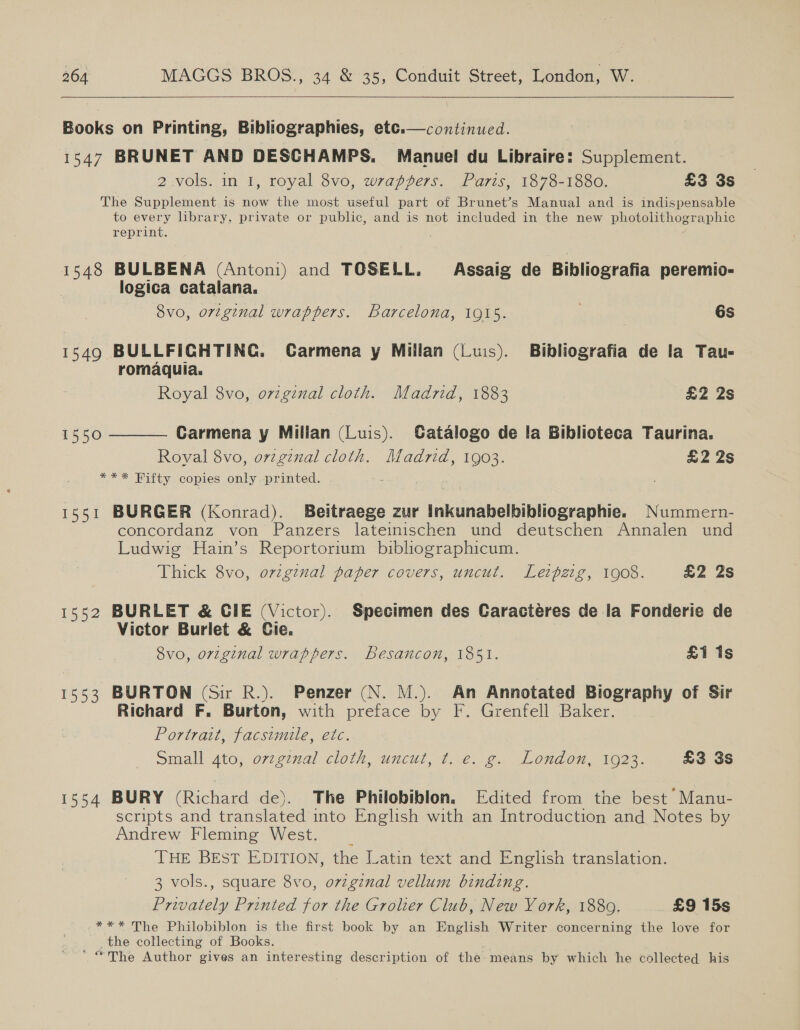  Books on Printing, Bibliographies, ete.—continued. 1547 BRUNET AND DESCHAMPS. Manuel du Libraire: Supplement. 2 vols. in 1, royal 8vo, wrappers. Paris, 1878-1880. £3 3s The Supplement .is now the most useful part of Brunet’s Manual and is indispensable to every library, private or public, and is not included in the new photolithographic reprint.  1548 BULBENA (Antoni) and TOSELL. Assaig de Bibliografia peremio- logica catalana. 8vo, original wrappers. Barcelona, 1915. 6s 1549 BULLFIGHTING. Carmena y Millan (Luis). Bibliografia de la Tau- romaquia. Royal 8vo, orginal cloth. Madrid, 1883 £2 2s Carmena y Millan (Luis). Gatalogo de la Biblioteca Taurina. Royal 8vo, orzgznal cloth. Madrid, 1903. £2 2s *** Fitty copies only printed.  1550 1551 BURGER (Konrad). Beitraege zur Inkunabelbibliographie. Nummern- concordanz von Panzers lateinischen und deutschen Annalen und Ludwig Hain’s Reportorium bibliographicum. Thick 8vo, ovzginal paper covers, uncut. Leipzig, 1908. £2 2s 1552 BURLET &amp; CIE (Victor). Specimen des Caractéres de la Fonderie de Victor Burlet &amp; Cie. 8vo, original wrappers. Besancon, 1851. £1 1s 1553 BURTON (Sir R.). Penzer (N. M.). An Annotated Biography of Sir Richard F. Burton, with preface by F. Grenfell Baker. Portrait, facsimile, etc. simall Ato; 072. g77al ClOlN, “UNCUL, Tine. Gen, ogi OFF Ol. £3 3s 1554 BURY (Richard de). The Philobiblon. Edited from the best Manu- scripts and translated into English with an Introduction and Notes by Andrew Fleming West. | THE BEST EDITION, the Latin text and English translation. 3 vols., square 8vo, o7vzgznal vellum binding. Privately Printed for the Grolier Club, New York, 1889. £9 15s *** The Philobiblon is the first book by an English Writer concerning the love for _ the collecting of Books. ~The Author gives an interesting description of the means by which he collected his