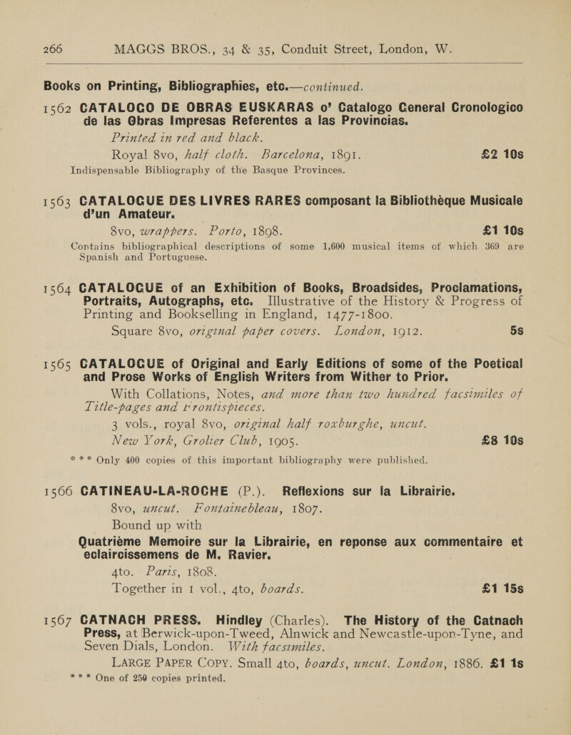    Books on Printing, Bibliographies, etc.—continucd. 1562 GATALOCO DE OBRAS EUSKARAS o’ Catalogo General Cronologico de las Gbras Impresas Referentes a las Provincias. Printed in red and black. Royal 8vo, #alf cloth. Barcelona, 1891. £2 10s Indispensable Bibliography of the Basque Provinces. 1563 CATALOGUE DES LIVRES RARES composant la Bibliotheque Musicale d’un Amateur. 8vo, wrappers. . Porto, 1808. £1 10s Contains bibliographical descriptions of some 1,600 musical items ot which 369 are Spanish and Portuguese. 1564 CATALOGUE of an Exhibition of Books, Broadsides, Proclamations, Portraits, Autographs, ete. Illustrative of the History &amp; Progress of Printing and Bookselling in England, 1477-1800. Square 8vo, ovzginal paper covers. London, 1912. 5S 1565 GATALOGUE of Original and Early Editions of some of the Poetical and Prose Works of English Writers from Wither to Prior. _ With Collations, Notes, and more than two hundred facsimiles of Title-pages and rrontispieces. 3 vols., royal 8vo, ovzginal half roxburghe, uncut. New York, Grolzer Club, 1905. £8 10s *** Only 400 copies of this important bibliography were published. 15660 CATINEAU-LA-ROGHE (P.). Reflexions sur la Librairie. 8vo, uncut. Fontainebleau, 1807. Bound up with Quatrieéme Memoire sur la Librairie, en reponse aux commentaire et eclaircissemens de M. Ravier. ALO. ht A7tS, 1508, Together in 1 vol., 4to, boards. £1 15s 1567 CATNACH PRESS. Hindley (Charles). The History of the Catnach Press, at Berwick-upon-T weed, Alnwick and Newcastle-upon-Tyne, and Seven Dials, London. Wath facsimiles. LARGE PAPER Copy. Small 4to, boards, uncut. London, 1886. £1 1s ** * One of 250 copies printed.