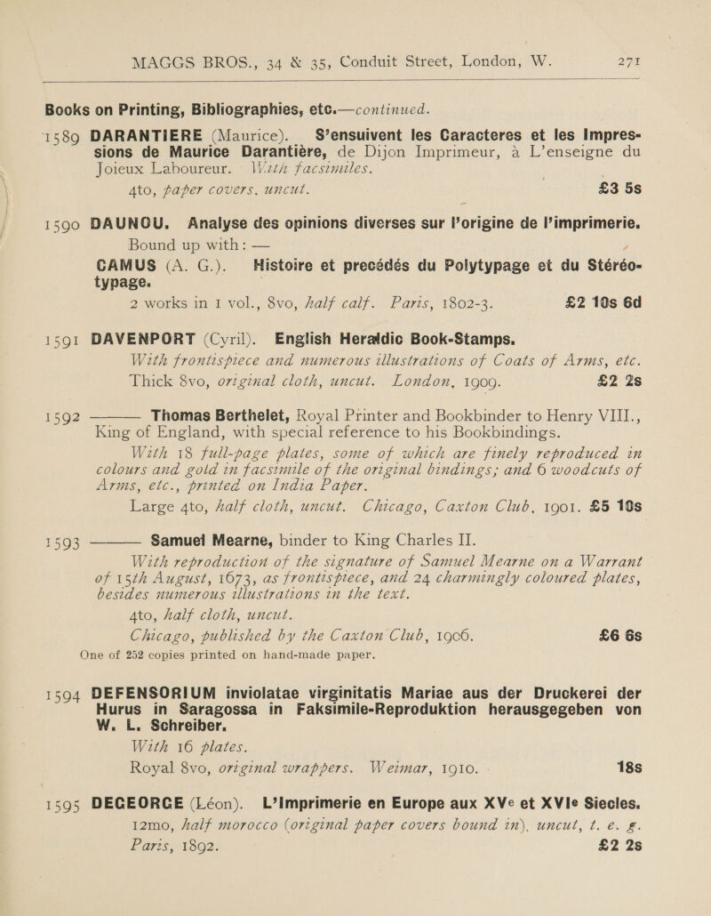   continued.  Books on Printing, Bibliographies, etc. 1589 DARANTIERE (Maurice). S’ensuivent les Caracteres et les Impres- sions de Maurice Darantiere, de Dijon Imprimeur, a L’enseigne du Joieux Laboureur. Wieth facsimiles. ; Ato, paper covers, uncut. £3 5s = 1590 DAUNOU. Analyse des opinions diverses sur l’origine de l’imprimerie. Bound up with: — Y CAMUS (A. G.). Histoire et precédés du Polytypage et du Stéréo- typage. ; 2 works m iivol., $vo, Aalf calf... Paris, 1802-3. £2 10s 6d 1591 DAVENPORT (Cyril). English Heraldic Book-Stamps. With frontispiece and numerous illustrations of Coats of Arms, etc. Thick 8vo, o7zginal cloth, uncut. London, 1909. £2 Zs Thomas Berthelet, Royal Printer and Bookbinder to Henry VIII., King of England, with special reference to his Bookbindings. With 18 full-page plates, some of which are finely reproduced in colours and gold in facsimile of the original bindings; and 6 woodcuts of Arms, etc., printed on India Paper. Large 4to, Aalf cloth, uncut. Chicago, Caxton Club, 1901. £5 10s  1592 Samuel Mearne, binder to King Charles II. With reproduction of the signature of Samuel Mearne on a Warrant of 15th August, 1673, as frontispiece, and 24 charmingly coloured plates, besides numerous illustrations in the text. 7 Ato, half cloth, uncut. Chicago, published by the Caxton Club, 1906. £6 6s One of 252 copies printed on hand-made paper.  1593 1594 DEFENSORIUM inviolatae virginitatis Mariae aus der Druckerei der Hurus in Saragossa in Faksimile-Reproduktion herausgegeben von W. L. Schreiber. With 16 plates. Royal 8vo, ovzginal wrappers. Weimar, 1910. 18s 1595 DECEORGE (Léon). L’imprimerie en Europe aux XVe et XVle Siecles. 12mo, half morocco (original paper covers bound in). uncut, t. e. £. Bares, 13@2. £2 2s