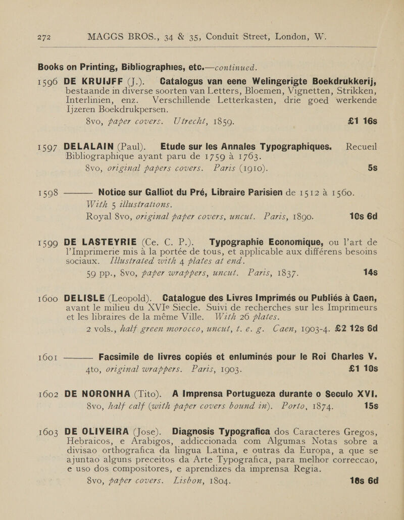  Books on Printing, Bibliographies, ete.— continued. 1590 DE KRUIJFF (J.). Catalogus van eene Welingerigte Boekdrukkerij, bestaande in diverse soorten van Letters, Bloemen, Vignetten, Strikken, Interlinien, enz. Verschillende Letterkastéen, drie goed werkende Ijzeren Boekdrukpersen. S8vo, paper covers. Utrecht, 1859. £1 16s  1597 DELALAIN (Paul). Etude sur les Annales Typographiques. Recueil Bibliographique ayant paru de 1759 a 1763. Svo, original papers covers. Paris (1910). 5s  1598 Notice sur Galliot du Pré, Libraire Parisien de 1512 4 1560. With 5 2llustrations. Royal 8vo, original paper covers, uncut. Paris, 1890. 1s 6d 1599 DE LASTEYRIE (Ce. C. P.). Typographie Economique, ou l’art de l’ Imprimerie mis a la portée de tous, et applicable aux différens besoins sociaux. Illustrated with 4 plates at end. 59 pp., 8vo, paper wrappers, uncut. Paris, 1837. 14s 1600 DELISLE (Leopold). Catalogue des Livres Imprimés ou Publiés a Caen, avant le milieu du XVIe Siecle. Suivi de recherches sur les Imprimeurs et les libraires de la méme Ville. Wz2th 26 plates. 2 vols., half green morocco, uncut, t.e. g. Caen, 1903-4. £2 12s 6d 1001  Facsimile de livres copiés et enluminés pour le Roi Charles V. Ato, original wrappers. Paris, 1903. £1 10s 1602 DE NORONHA (Tito). A Imprensa Portugueza durante o Seculo XVI. 8vo, half calf (with paper covers bound in). Porto, 1874. 15s 1603 DE OLIVEIRA (Jose). Diagnosis Typografica dos Caracteres Gregos, Hebraicos, e Arabigos, addiccionada com Algumas Notas sobre a divisao orthografica da lingua Latina, e outras da Europa, a que se ajuntao alguns preceitos da Arte Typografica, para melhor correccao, e uso dos compositores, e aprendizes da imprensa Regia. Svo, paper covers. Lisbon, 1804. 18s 6d