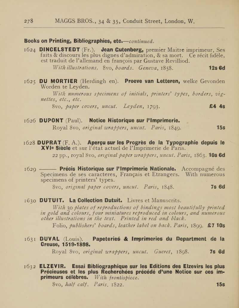   Books on Printing, Bibliographies, ete.— continued. 1624 DINGELSTEDT (Fr.). Jean Cutenberg, premier Maitre imprimeur, Ses faits &amp; discours les plus dignes d’admiration, &amp; sa mort. Ce récit fidéle, est traduit de allemand en francois par Gustave Revilliod. With wlustrations. &amp;vo, boards. Geneva, 1858. 12s 6d 1625 DU MORTIER (Herdingh en). Proeve van Letteren, welke Gevonden Worden te Leyden. With numerous specimens of initials, printers’ types, borders, vig- WOLLES CU), 8CL6., 8vo, paper covers, uncut. Leyden, 1703. £4 4s 1626 DUPONT (Paul). Notice Historique sur I’? Imprimerie. Royal 8vo, original wrappers, uncut. Paris, 1849. 15s 16028 DUPRAT (F. A.). Apergu sur les Progrés de la Typographie depuis le XVie Siecle et sur l'état actuel de 1’ Imprimerie de Paris. 22 pp., royal 8vo, original paper wrappers, uncut. Paris, 1863. 10s 6d 1629 Précis Historique sur ’imprimerie Nationale. Accompagné des Specimens de ses caracteres, Francais et Etrangers. With numerous specimens of printers’ types. 8vo, orginal paper covers, uncut. Paris, 1848. 7s 6d  i630 DUTUIT. La Collection Dutuit. Livres et Manuscrits. With 30 plates of reproductions of bindings most beautifully printed wn gold and colours, four miniatures reproduced in colours, and numerous other tllustrattons in the text. Printed in red and black. Folio, publishers’ boards, leather label on back. Paris, 1899. £7 10s 1631 BDUVAL (Louis). Papeteries &amp; Imprimeries du Department de la Creuse, 1519-1898. Royal 8vo, original wrappers, uncut. Gueret, 1808. 7s Gd 1632 ELZEVIR. Essai Bibliographique sur les Editions des Elzevirs les plus Précieuses et les plus Recherchées précédé d’une Notice sur ces im- primeurs célebres. With frontispiece. v0, Half calf. “Paris. 1320. 15s