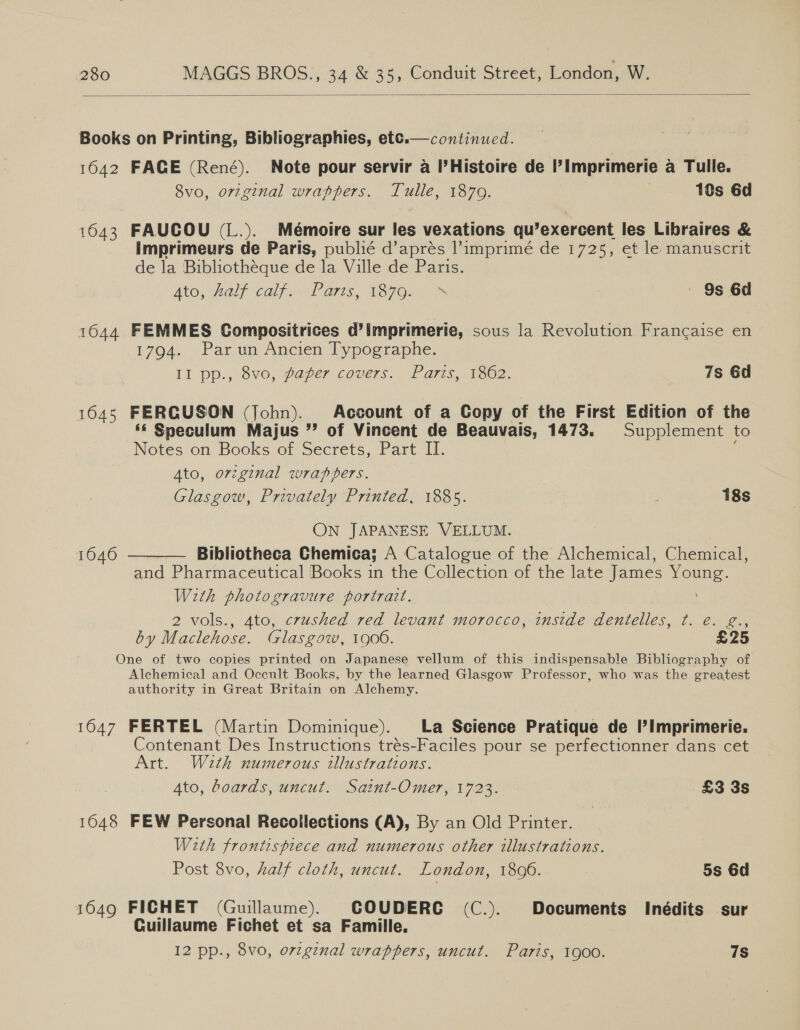   Books on Printing, Bibliographies, etc.—continued. 1642 FACE (René). Note pour servir a I’Histoire de ’ Imprimerie a Tulle. 8vo0, original wrappers. Tulle, 1879. | 10s 6d 1643 FAUCOU (L.). Mémoire sur les vexations qu’exercent les Libraires &amp; imprimeurs de Paris, publié d’aprés l’imprimé de 1725, et le manuscrit de la Bibliotheque de la Ville de Paris. Ato, halt Calf as, A87Onn. | 9s 6d 1644 FEMMES Compositrices d’imprimerie, sous la Revolution Francaise en 1794. Par un Ancien Typographe. Il pp., ovo, paper cove7s., Pars, 1602. 7s 6d 1645 FERGUSON (John). Account of a Copy of the First Edition of the ‘© Speculum Majus ”’ of Vincent de Beauvais, 1473. Supplement to Notes on Books of Secrets, Part II. : Ato, original wrapters. Glasgow, Privately Printed, 1885. | 18s ON JAPANESE VELLUM. Bibliotheca Chemica; A Catalogue of the Alchemical, Chemical, and Pharmaceutical Books in the Collection of the late James Young. With photogravure portrait. 2 vols., 4to, crushed red levant morocco, inside dentelles, t. é. g., by Maclehose. (Glasgow, 1906. £25 One of two copies printed on Japanese vellum of this indispensable Bibliography of Alchemical and Occult Books, by the learned Glasgow Professor, who was the greatest authority in Great Britain on Alchemy. 1646  1647 FERTEL (Martin Dominique). La Science Pratique de I’Imprimerie. Contenant Des Instructions trés-Faciles pour se perfectionner dans cet Art. Wath numerous illustrations. 4to, boards, uncut. Saint-Omer, 1723. £3 3s 1648 FEW Personal Recollections (A), By an Old Printer. With frontispiece and numerous other illustrations. Post 8vo, half cloth, uncut. London, 1806. 5s 6d 1649 FICHET (Guillaume). COUDERC (C.). Documents Inédits sur Cuillaume Fichet et sa Famille.